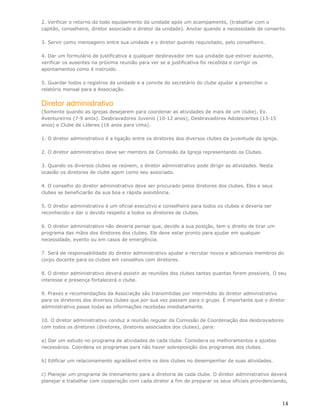 2. Verificar o retorno do todo equipamento da unidade após um acampamento, (trabalhar com o
capitão, conselheiro, diretor associado e diretor da unidade). Anotar quando a necessidade de conserto.

3. Servir como mensageiro entre sua unidade e o diretor quando requisitado, pelo conselheiro.

4. Dar um formulário de justificativa a qualquer desbravador em sua unidade que estiver ausente,
verificar os ausentes na próxima reunião para ver se a justificativa foi recebida e corrigir os
apontamentos como é instruído.

5. Guardar todos o registros da unidade e a convite do secretário do clube ajudar a preencher o
relatório mensal para a Associação.


Diretor administrativo
(Somente quando as igrejas desejarem para coordenar as atividades de mais de um clube). Ex.
Aventureiros (7-9 anos). Desbravadores Juvenis (10-12 anos), Desbravadores Adolescentes (13-15
anos) e Clube de Líderes (16 anos para cima).

1. O diretor administrativo é a ligação entre os diretores dos diversos clubes da juventude da igreja.

2. O diretor administrativo deve ser membro da Comissão da Igreja representando os Clubes.

3. Quando os diversos clubes se reúnem, o diretor administrativo pode dirigir as atividades. Nesta
ocasião os diretores de clube agem como seu associado.

4. O conselho do diretor administrativo deve ser procurado pelos diretores dos clubes. Eles e seus
clubes se beneficiarão da sua boa e rápida assistência.

5. O diretor administrativo é um oficial executivo e conselheiro para todos os clubes e deveria ser
reconhecido e dar o devido respeito a todos os diretores de clubes.

6. O diretor administrativo não deveria pensar que, devido a sua posição, tem o direito de tirar um
programa das mãos dos diretores dos clubes. Ele deve estar pronto para ajudar em qualquer
necessidade, evento ou em casos de emergência.

7. Será de responsabilidade do diretor administrativo ajudar a recrutar novos e adicionais membros do
corpo docente para os clubes em conselhos com diretores.

8. O diretor administrativo deverá assistir as reuniões dos clubes tantas quantas forem possíveis. O seu
interesse e presença fortalecerá o clube.

9. Praxes e recomendações da Associação são transmitidas por intermédio do diretor administrativo
para os diretores dos diversos clubes que por sua vez passam para o grupo. É importante que o diretor
administrativo passe todas as informações recebidas imediatamente.

10. O diretor administrativo conduz a reunião regular da Comissão de Coordenação dos desbravadores
com todos os diretores (diretores, diretores associados dos clubes), para:

a) Dar um estudo no programa de atividades de cada clube. Considera os melhoramentos e ajustes
necessários. Coordena os programas para não haver sobreposição dos programas dos clubes.

b) Edificar um relacionamento agradável entre os dois clubes no desempenhar de suas atividades.

c) Planejar um programa de treinamento para a diretoria de cada clube. O diretor administrativo deverá
planejar e trabalhar com cooperação com cada diretor a fim de preparar os seus oficiais providenciando,



                                                                                                         14
 