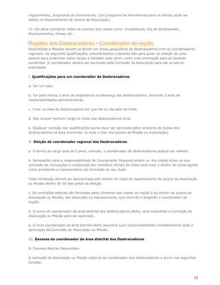 regularmente, programas de treinamento. (Um programa de treinamento para os oficiais pode ser
obtido no Departamento de Jovens da Associação)

11. Ele deve coordenar todos os eventos dos clubes como: Investiduras, Dia do Desbravador,
Acampamentos, Feiras, etc.


Regiões dos Desbravadores • Coordenador de região
Associações e Missões devem-se dividir em áreas geográficas de desbravadores com os coordenadores
regionais. As seguintes qualificações, procedimentos e deveres são para guiar na seleção de uma
pessoa para preencher estes cargos e também para servir como uma orientação para as pessoas
escolhidas. O coordenador deverá ser aprovado pela Comissão da Associação para ele ou ela ter
autoridade.

I. Qualificações para um coordenador de Desbravadores

a. Ser um líder.

b. Ter pelo menos 5 anos de experiência na liderança dos desbravadores, incluindo 3 anos de
responsabilidades administrativas.

c. Viver na área de desbravadores em que ele ou ela está servindo.

d. Não ocupar nenhum cargo no clube dos desbravadores local.

e. Qualquer exceção das qualificações acima deve ser aprovada pelos diretores de clubes dos
desbravadores na área envolvida. (e mais o líder dos jovens da Missão ou Associação)

II. Eleição do coordenador regional dos Desbravadores

a. O termo do cargo será de 2 anos, contudo, o coordenador de desbravadores poderá ser reeleito.

b. Nomeações para a responsabilidade de Coordenador Regional podem vir dos clubes locais se sua
comissão de nomeações é constituída dos membros oficiais do clube local mais o diretor do clube agindo
como presidente e representativo da Comissão de seu clube.

Toda nomeação deverá ser apresentada pelo diretor do clube do departamento de jovens da Associação
ou Missão dentro de 30 dias antes de eleição.

c. As comissões eletivas são formadas pelos diretores dos clubes da região e do diretor de jovens da
Associação ou Missão, seu associado ou representante, que reunirão e elegerão o coordenador da
região.

d. O nome do coordenador da área-distrital dos desbravadores eleito, será submetido a Comissão da
Associação ou Missão para ser aprovado.

e. O novo coordenador de área distrital eleito assumirá suas responsabilidades imediatamente após a
aprovação da Comissão da Associação ou Missão.

III. Deveres do coordenador de área distrital dos Desbravadores

A. Deveres Básicos Requeridos:

A comissão da Associação ou Missão autoriza ao coordenador dos desbravadores a servir nas seguintes
funções:



                                                                                                       15
 