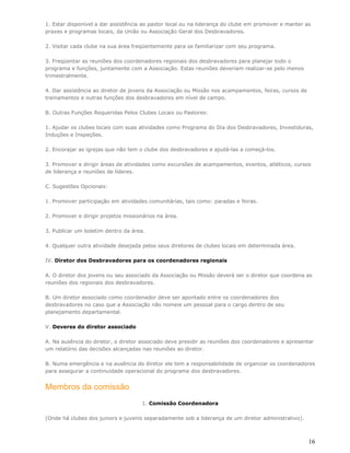 1. Estar disponível a dar assistência ao pastor local ou na liderança do clube em promover e manter as
praxes e programas locais, da União ou Associação Geral dos Desbravadores.

2. Visitar cada clube na sua área freqüentemente para se familiarizar com seu programa.

3. Freqüentar as reuniões dos coordenadores regionais dos desbravadores para planejar todo o
programa e funções, juntamente com a Associação. Estas reuniões deveriam realizar-se pelo menos
trimestralmente.

4. Dar assistência ao diretor de jovens da Associação ou Missão nos acampamentos, feiras, cursos de
treinamentos e outras funções dos desbravadores em nível de campo.

B. Outras Funções Requeridas Pelos Clubes Locais ou Pastores:

1. Ajudar os clubes locais com suas atividades como Programa do Dia dos Desbravadores, Investiduras,
Induções e Inspeções.

2. Encorajar as igrejas que não tem o clube dos desbravadores e ajudá-las a começá-los.

3. Promover e dirigir áreas de atividades como excursões de acampamentos, eventos, atléticos, cursos
de liderança e reuniões de líderes.

C. Sugestões Opcionais:

1. Promover participação em atividades comunitárias, tais como: paradas e feiras.

2. Promover e dirigir projetos missionários na área.

3. Publicar um boletim dentro da área.

4. Qualquer outra atividade desejada pelos seus diretores de clubes locais em determinada área.

IV. Diretor dos Desbravadores para os coordenadores regionais

A. O diretor dos jovens ou seu associado da Associação ou Missão deverá ser o diretor que coordena as
reuniões dos regionais dos desbravadores.

B. Um diretor associado como coordenador deve ser apontado entre os coordenadores dos
desbravadores no caso que a Associação não nomeie um pessoal para o cargo dentro de seu
planejamento departamental.

V. Deveres do diretor associado

A. Na ausência do diretor, o diretor associado deve presidir as reuniões dos coordenadores e apresentar
um relatório das decisões alcançadas nas reuniões ao diretor.

B. Numa emergência e na ausência do diretor ele tem a responsabilidade de organizar os coordenadores
para assegurar a continuidade operacional do programa dos desbravadores.


Membros da comissão
                                     1. Comissão Coordenadora

(Onde há clubes dos juniors e juvenis separadamente sob a liderança de um diretor administrativo).



                                                                                                      16
 