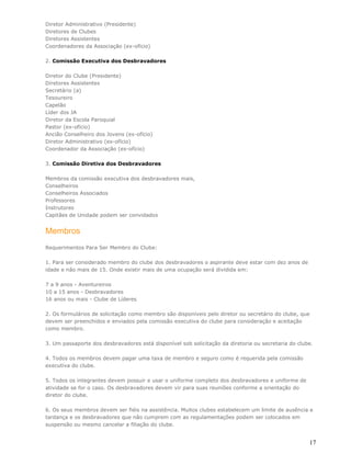 Diretor Administrativo (Presidente)
Diretores de Clubes
Diretores Assistentes
Coordenadores da Associação (ex-ofício)

2. Comissão Executiva dos Desbravadores

Diretor do Clube (Presidente)
Diretores Assistentes
Secretário (a)
Tesoureiro
Capelão
Líder dos JA
Diretor da Escola Paroquial
Pastor (ex-ofício)
Ancião Conselheiro dos Jovens (ex-ofício)
Diretor Administrativo (ex-ofício)
Coordenador da Associação (ex-ofício)

3. Comissão Diretiva dos Desbravadores

Membros da comissão executiva dos desbravadores mais,
Conselheiros
Conselheiros Associados
Professores
Instrutores
Capitães de Unidade podem ser convidados


Membros
Requerimentos Para Ser Membro do Clube:

1. Para ser considerado membro do clube dos desbravadores o aspirante deve estar com dez anos de
idade e não mais de 15. Onde existir mais de uma ocupação será dividida em:

7 a 9 anos - Aventureiros
10 a 15 anos - Desbravadores
16 anos ou mais - Clube de Líderes

2. Os formulários de solicitação como membro são disponíveis pelo diretor ou secretário do clube, que
devem ser preenchidos e enviados pela comissão executiva do clube para consideração e aceitação
como membro.

3. Um passaporte dos desbravadores está disponível sob solicitação da diretoria ou secretaria do clube.

4. Todos os membros devem pagar uma taxa de membro e seguro como é requerida pela comissão
executiva do clube.

5. Todos os integrantes devem possuir e usar o uniforme completo dos desbravadores e uniforme de
atividade se for o caso. Os desbravadores devem vir para suas reuniões conforme a orientação do
diretor do clube.

6. Os seus membros devem ser fiéis na assistência. Muitos clubes estabelecem um limite de ausência e
tardança e os desbravadores que não cumprem com as regulamentações podem ser colocados em
suspensão ou mesmo cancelar a filiação do clube.


                                                                                                     17
 