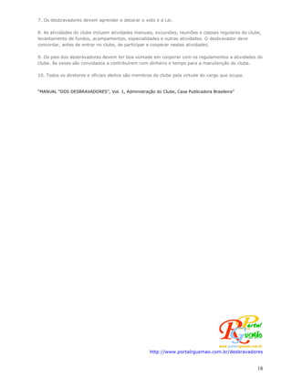 7. Os desbravadores devem aprender e decorar o voto e a Lei.

8. As atividades do clube incluem atividades manuais, excursões, reuniões e classes regulares do clube,
levantamento de fundos, acampamentos, especialidades e outras atividades. O desbravador deve
concordar, antes de entrar no clube, de participar e cooperar nestas atividades.

9. Os pais dos desbravadores devem ter boa vontade em cooperar com os regulamentos a atividades do
clube. Às vezes são convidados a contribuírem com dinheiro e tempo para a manutenção do clube.

10. Todos os diretores e oficiais eleitos são membros do clube pela virtude do cargo que ocupa.


“MANUAL “DOS DESBRAVADORES”, Vol. 1, Administração do Clube, Casa Publicadora Brasileira”




                                                   http://www.portalrgusmao.com.br/desbravadores


                                                                                                     18
 