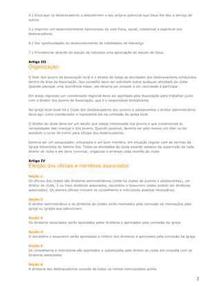 4.| Encorajar os desbravadores a descobrirem o seu próprio potencial que Deus lhe deu a serviço de
outros.

5.| Imprimir um desenvolvimento harmonioso da vida física, social, intelectual e espiritual dos
desbravadores.

6.| Dar oportunidades ao desenvolvimento de habilidades de liderança.

7.| Providenciar através do estudo da natureza uma apreciação do estudo de Deus.

Artigo III
Organização
O líder dos jovens da Associação local é o diretor de todas as atividades dos desbravadores conduzidos
dentro da área da Associação. Seu conselho deve ser solicitado sobre qualquer atividade do clube.
Quando planejar uma ocorrência maior, ele deveria ser avisado a ser convidado a participar.

Em áreas regionais um coordenador regional deve ser apontado pela Associação para trabalhar junto
com o diretor dos jovens da Associação, que é o responsável diretamente.

Na igreja local onde há o Clube dos Desbravadores dos juvenis e adolescentes o diretor administrativo
deve agir como coordenador e representá-los na comissão da igreja local.

O diretor do clube deve ser um adulto que esteja interessado nos jovens e que compreenda as
necessidades das crianças e dos jovens. Quando possível, deveria ser pelo menos um líder ou ter
assistido o curso de treino para oficiais dos desbravadores.

Deveria ser um pesquisador, entusiasta e um bom membro, em situação regular com as normas da
Igreja Adventista do Sétimo Dia. Todas as atividades do clube estarão debaixo da supervisão de cada
diretor de clube e ele deve convocar, organizar e arranjar cada reunião do clube.

Artigo IV
Eleição dos oficiais e membros associados
Seção 1
Os oficiais dos clubes são diretores administrativos (onde há clubes de juvenis e adolescentes), um
diretor de clube, 2 ou mais diretores associados, secretário e tesoureiro (estes podem ser diretores
associados). Os demais oficiais incluem os conselheiros e instrutores quantos necessários.

Seção 2
O diretor administrativo e os diretores de clubes serão nomeados pela comissão de nomeações pela
igreja ou igrejas que patrocinam.

Seção 3
Os diretores associados serão apontados pelos diretores e aprovados pela comissão da igreja.

Seção 4
O secretário e tesoureiro serão apontados a critério dos diretores e aprovados pela comissão da igreja.

Seção 5
Os conselheiros e instrutores são apontados e substituídos pelo diretor do clube em consulta com os
diretores associados.

Seção 6
A diretoria dos desbravadores consiste de todos os nomes mencionados acima.


                                                                                                          2
 