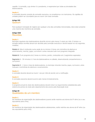 capelão. A comissão, cujo diretor é o presidente, e responsável por todas as atividades dos
desbravadores.

Seção 4
A comissão docente consiste da comissão executiva, os conselheiros e os instrutores. Os capitães de
unidade podem ser convidados para se reunir com essa comissão.

Artigo VII
Quórum
Para qualquer transação de negócio por qualquer uma das comissões mencionadas, deve estar presente
uma maioria dos membros da comissão.

Artigo VIII
Reuniões
Seção 1
Reuniões regulares dos desbravadores deverão ocorrer pelo menos 3 vezes por mês. O tempo e a
duração destas reuniões deverá ser decidido pela comissão executiva e deverá basear-se nos seguintes
modelos:

Modelo A: Esta é conduzida numa seção de no mínimo 2 horas com cerimônia de abertura e
encerramento, marcha, jogos, curriculum e artes manuais tudo num programa integrado.

Modelo B: É um programa de 2 horas no mínimo, porém, conduzidos em 2 segmentos separados:

Segmento 1 - 30 minutos à 1 hora de desbravadores no sábado, desenvolvendo companheirismo e
curriculum.

Segmento 2 - 1 hora e meia de desbravadores, no domingo incluindo marcha, jogos, curriculum, artes
manuais e cerimônias de abertura e encerramento.

Seção 2
A comissão docente deverá se reunir i vez por mês de acordo com a notificação.

Seção 3
A comissão executiva deverá ocorrer pelo menos trimestralmente.

Seção 4
O programa anual do clube dos desbravadores deverá incluir os requerimentos estabelecidos pelo
sistema de pontos do clube pelo departamento dos jovens pela Associação local.

Artigo IX
Qualidades de um membro
Seção 1
Os membros da organização dos desbravadores juvenis serão restritos aos alunos da 5º série (ou o seu
equivalente para cima).

Seção 2
Os membros da organização dos desbravadores adolescentes, serão restritos aos alunos da 8º série (ou
seu equivalente para cima).




                                                                                                      4
 
