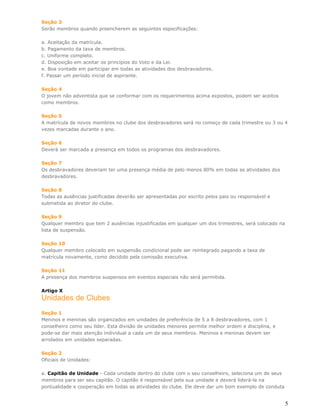 Seção 3
Serão membros quando preencherem as seguintes especificações:

a. Aceitação da matrícula.
b. Pagamento da taxa de membros.
c. Uniforme completo.
d. Disposição em aceitar os princípios do Voto e da Lei.
e. Boa vontade em participar em todas as atividades dos desbravadores.
f. Passar um período inicial de aspirante.

Seção 4
O jovem não adventista que se conformar com os requerimentos acima expostos, podem ser aceitos
como membros.

Seção 5
A matrícula de novos membros no clube dos desbravadores será no começo de cada trimestre ou 3 ou 4
vezes marcadas durante o ano.

Seção 6
Deverá ser marcada a presença em todos os programas dos desbravadores.

Seção 7
Os desbravadores deveriam ter uma presença média de pelo menos 80% em todas as atividades dos
desbravadores.

Seção 8
Todas as ausências justificadas deverão ser apresentadas por escrito pelos pais ou responsável e
submetida ao diretor do clube.

Seção 9
Qualquer membro que tem 2 ausências injustificadas em qualquer um dos trimestres, será colocado na
lista de suspensão.

Seção 10
Qualquer membro colocado em suspensão condicional pode ser reintegrado pagando a taxa de
matrícula novamente, como decidido pela comissão executiva.

Seção 11
A presença dos membros suspensos em eventos especiais não será permitida.

Artigo X
Unidades de Clubes
Seção 1
Meninos e meninas são organizados em unidades de preferência de 5 a 8 desbravadores, com 1
conselheiro como seu líder. Esta divisão de unidades menores permite melhor ordem e disciplina, e
pode-se dar mais atenção individual a cada um de seus membros. Meninos e meninas devem ser
arrolados em unidades separadas.

Seção 2
Oficiais de Unidades:

a. Capitão de Unidade - Cada unidade dentro do clube com o seu conselheiro, seleciona um de seus
membros para ser seu capitão. O capitão é responsável pela sua unidade e deverá liderá-la na
pontualidade e cooperação em todas as atividades do clube. Ele deve dar um bom exemplo de conduta


                                                                                                     5
 