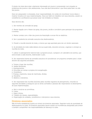 O diretor do clube deve estar vitalmente interessado em jovens e compreender com simpatia os
problemas dos juvenis e dos adolescentes. Sua vida deve demonstrar o que Deus pode fazer na vida
dos jovens.

Deve ser pesquisador e entusiasta, levar responsabilidade, ter avidez em reconhecer novos ideais e
mostrar iniciativa em suas implementações. Deve ser hábil em trabalhar com seus docentes, assistir os
conselheiros e professores que possa surgir nas Unidades ou Classes.

Seus deveres são:

1. Ser membro da comissão da igreja.

2. Manter ligação com o Pastor da igreja, dos jovens, ancião e convidá-lo para participar dos programas
e eventos.

3. Manter contato com o líder dos jovens da Associação e enviar-lhe os relatórios.

4. Ser o presidente da comissão executiva dos desbravadores.

5. Presidir a reunião docente do clube, a menos que seja apontado para isto um diretor associado.

6. As atividades do clube estão debaixo de sua supervisão, devendo convocar, organizar e arranjar as
reuniões do clube.

7. Liderar no planejamento total de todo o programa anual, e preparar um calendário de eventos, que
será enviado a cada docente, desbravador e pais.

8. Ser responsável diante da comissão executiva em providenciar um programa completo para o clube
através das seguintes atividades:

a. Tempo e lugar das reuniões.
b. Saídas Bimestrais.
c. Acampamentos.
d. Excursões ao campo e projetos de evangelização.
e. Investidura.
f. Finança, orçamento, taxas de matrículas, dívidas.
g. Disciplina.
h. Boletins e noticiários.

9. Ser responsável das reuniões docentes pelas reuniões regulares de planejamento, incluindo as
seguintes atividades a assegurar que as várias comissões e pessoas são responsáveis no desempenho
de suas implementações:

a. Abrir e encerrar as cerimônias.
b. Cultos.
c. Jogos e feiras.
d. Trabalho de classes, especialidades.
e. Organização de unidades, conselheiros e instrutores e seus deveres.


Diretores associados
Não há limite estabelecido quanto ao número de diretores associados. Depende muito da quantidade de
desbravadores no clube. Os diretores associados devem aceitar as incumbências designadas pelo diretor
e também compartilhar nas responsabilidades de liderança no clube.




                                                                                                       8
 