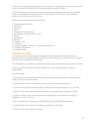 Um diretor associado designado pelo diretor deverá assumir a presidência das reuniões na ausência do
Diretor, ou mesmo ser o presidente das reuniões docentes a pedido do diretor.

Os diretores associados deveriam ter as mesmas excelentes qualidades de liderança esboçada pelo
diretor. O alto respeito e deferência deveria ser mostrado para com o Diretor e todos deveriam
trabalhar em boa harmonia um com o outro.

Áreas a serem desempenhadas pelos associados:

1. Empreendimento de classe
2. Secretaria
3. Tesouraria
4. Jogos
5. Atividades de Acampamentos
6. Especialidades e experimentos criativos
7. Música
8. Equipamento
9. Natureza
10. Capelão - culto
11. Transporte
12. Eventos especiais - bimestrais - excursões pelo campo, etc.
13. Atividades Missionárias
14. Relações Públicas


Secretário do clube
O secretário do clube de desbravadores é geralmente diretor associado, mas pode também ser
escolhido dentre os membros docentes. O secretário será responsável em conservar todos os relatórios,
além dos que são guardados pelo tesoureiro.

Em clubes pequenos o trabalho de secretário e tesoureiro pode ser desempenhado por um só indivíduo.

Um secretário bem organizado e eficiente pode ser de um valor inestimável para o clube de
desbravadores.

Seus deveres são:

1. Supervisionar os relatórios das unidades feitos pelos secretários da unidade e transferi-los para o
registro individual dos desbravadores.

2. Registrar todos os pontos e deméritos sobre uma folha de anotação permanente.

3. Colocar a lista de pontos acumulados pelas unidades num mural pelo menos uma vez por mês.

4. Manter o diretor informados dos pontos alcançados na Associação pelas realizações do clube.

5. Notificar o diretor quando um desbravador falta habitualmente (sem apresentar excusas), ou
negligência em usar o uniforme.

6. Ser o responsável em conservar um mural bem atrativo, modificando freqüentemente.

7. Responsabilizar-se por todos os suprimentos e relatórios da Associação.

8. Cuidar de toda correspondência do diretor.




                                                                                                         9
 