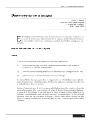 E
l diseño y la construcción adecuados de los estanques son claves para la eficiencia en
los costos de construcción y funcionamiento de la granja, y en los de administración.
Un buen diseño y una buena construcción facilitan el control de los impactos am-
bientales.
El viento tiene tres efectos principales sobre el agua en los estanques:
(i) hace circular el agua y mezcla las capas de diferente densidad que tienden a
formarse en el estanque (estratificación);
(ii) aumenta el enfriamiento por evaporación y tiende a bajar la temperatura del agua;
(iii) genera olas que causan erosión en los muros del estanque.
El potencial de las olas para causar daño es proporcional a la velocidad del viento y a la dis-
tancia de su recorrido sobre el estanque. Mientras más largo sea el estanque más alta será
la probabilidad de daño por erosión.
La dirección prevaleciente de los vientos y su velocidad varían con las estaciones, de modo
que esta información debe obtenerse antes de la fase de diseño. Como regla general el vien-
to viene de la dirección en la que está la mayor fuente de agua (océano, bahía, etc.). En
estanques rectangulares los ejes más largos deben ser perpendiculares a la dirección del
viento, de forma que los vientos más persistentes y fuertes soplen a lo ancho más que a lo
largo del estanque, minimizando la generación de las olas y consecuentemente la erosión
resultante.
49
Dise o y construcci n de estanques
DISEÑO Y CONSTRUCCION DE ESTANQUES
Granvil D. Treece
Texas Sea Grant College Program
1716 Briarcrest, Suite 702
Bryan, Texas 77802
UBICACION GENERAL DE LOS ESTANQUES
Viento
 