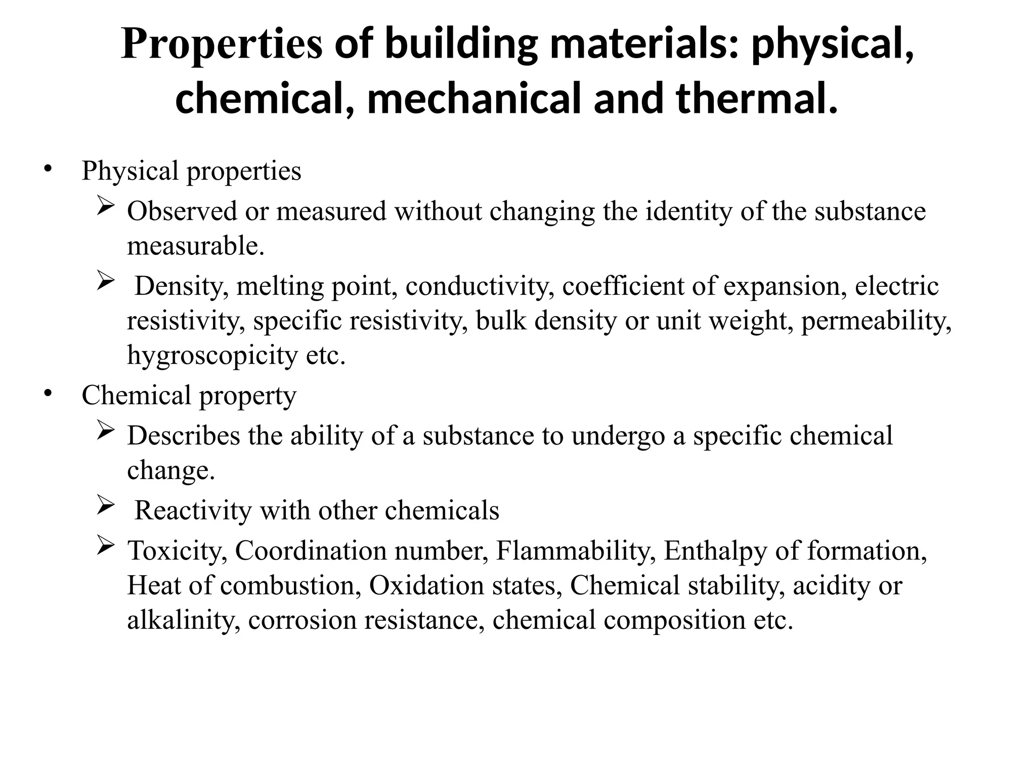 Properties of building materials: physical,
chemical, mechanical and thermal.
• Physical properties
 Observed or measured without changing the identity of the substance
measurable.
 Density, melting point, conductivity, coefficient of expansion, electric
resistivity, specific resistivity, bulk density or unit weight, permeability,
hygroscopicity etc.
• Chemical property
 Describes the ability of a substance to undergo a specific chemical
change.
 Reactivity with other chemicals
 Toxicity, Coordination number, Flammability, Enthalpy of formation,
Heat of combustion, Oxidation states, Chemical stability, acidity or
alkalinity, corrosion resistance, chemical composition etc.
 