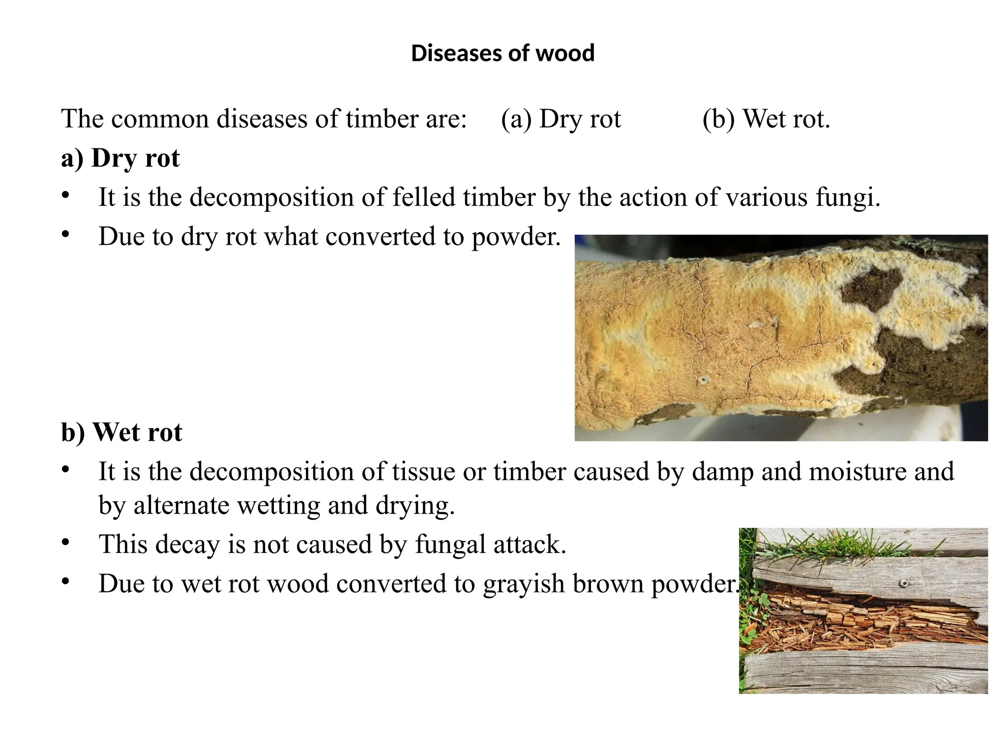 Diseases of wood
The common diseases of timber are: (a) Dry rot (b) Wet rot.
a) Dry rot
• It is the decomposition of felled timber by the action of various fungi.
• Due to dry rot what converted to powder.
b) Wet rot
• It is the decomposition of tissue or timber caused by damp and moisture and
by alternate wetting and drying.
• This decay is not caused by fungal attack.
• Due to wet rot wood converted to grayish brown powder.
 