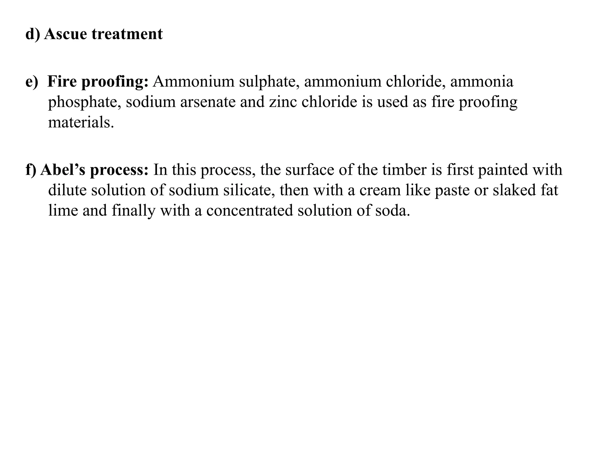 d) Ascue treatment
e) Fire proofing: Ammonium sulphate, ammonium chloride, ammonia
phosphate, sodium arsenate and zinc chloride is used as fire proofing
materials.
f) Abel’s process: In this process, the surface of the timber is first painted with
dilute solution of sodium silicate, then with a cream like paste or slaked fat
lime and finally with a concentrated solution of soda.
 