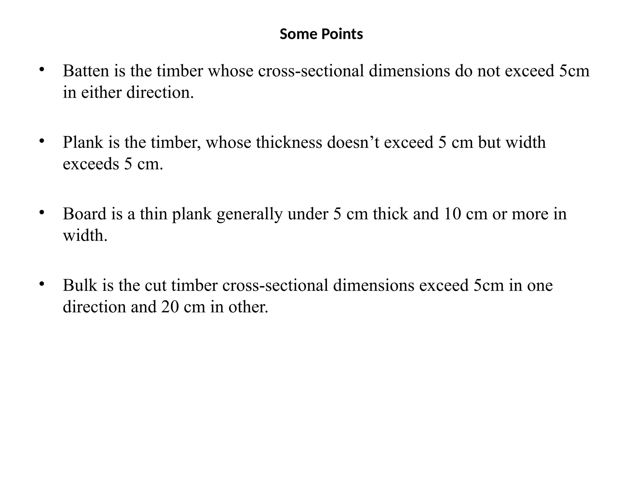 Some Points
• Batten is the timber whose cross-sectional dimensions do not exceed 5cm
in either direction.
• Plank is the timber, whose thickness doesn’t exceed 5 cm but width
exceeds 5 cm.
• Board is a thin plank generally under 5 cm thick and 10 cm or more in
width.
• Bulk is the cut timber cross-sectional dimensions exceed 5cm in one
direction and 20 cm in other.
 