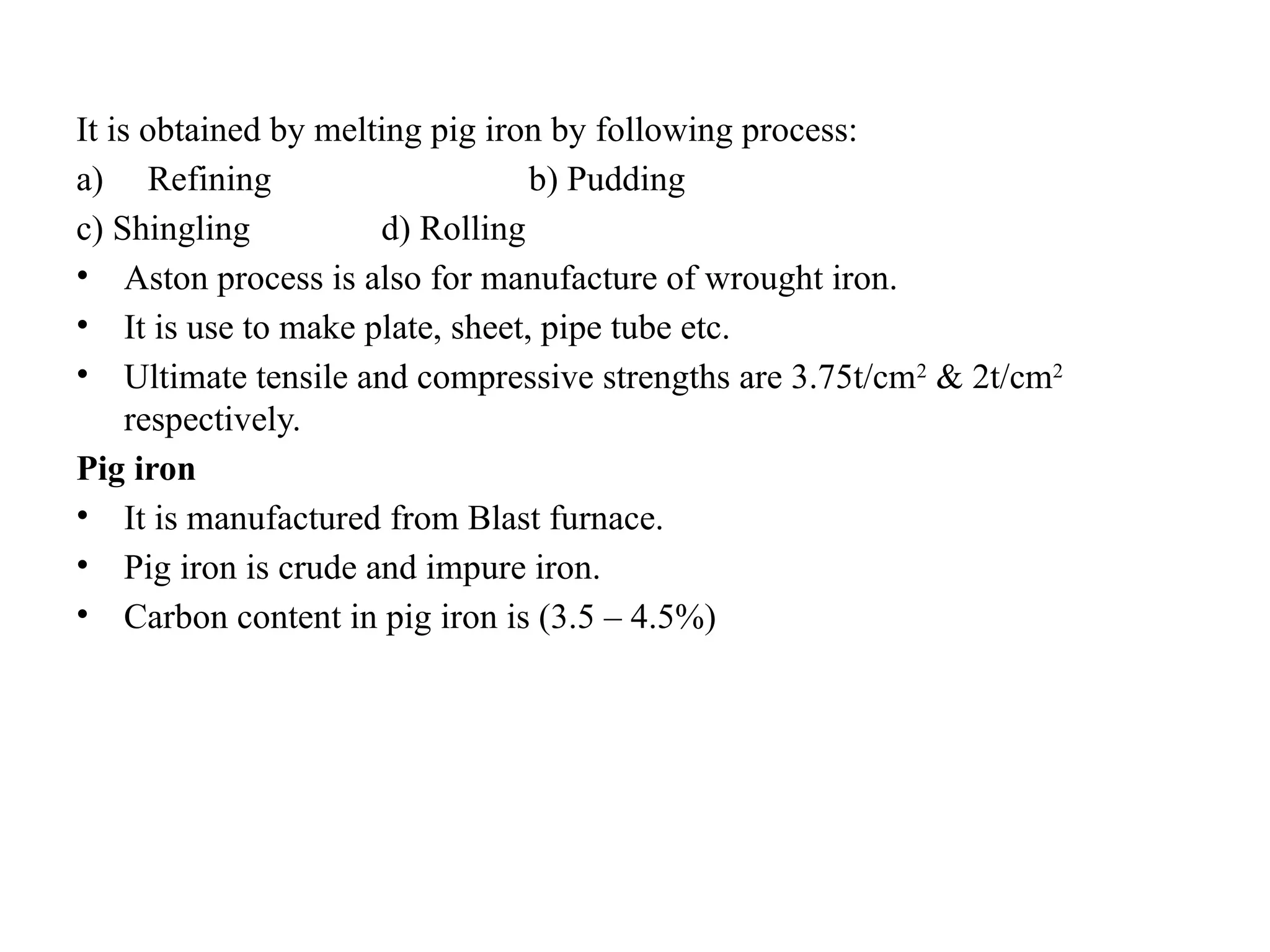It is obtained by melting pig iron by following process:
a) Refining b) Pudding
c) Shingling d) Rolling
• Aston process is also for manufacture of wrought iron.
• It is use to make plate, sheet, pipe tube etc.
• Ultimate tensile and compressive strengths are 3.75t/cm2
& 2t/cm2
respectively.
Pig iron
• It is manufactured from Blast furnace.
• Pig iron is crude and impure iron.
• Carbon content in pig iron is (3.5 – 4.5%)
 