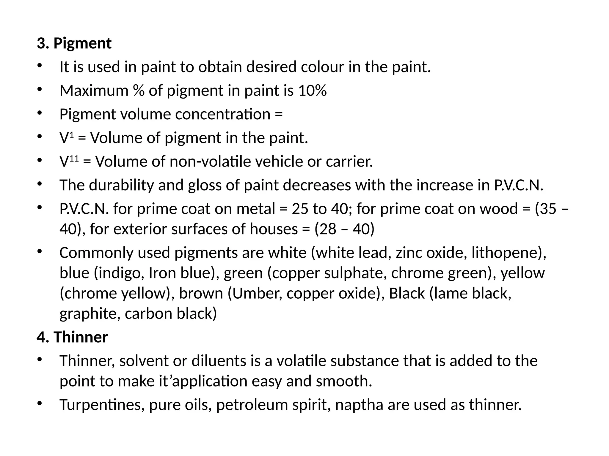 3. Pigment
• It is used in paint to obtain desired colour in the paint.
• Maximum % of pigment in paint is 10%
• Pigment volume concentration =
• V1
= Volume of pigment in the paint.
• V11
= Volume of non-volatile vehicle or carrier.
• The durability and gloss of paint decreases with the increase in P.V.C.N.
• P.V.C.N. for prime coat on metal = 25 to 40; for prime coat on wood = (35 –
40), for exterior surfaces of houses = (28 – 40)
• Commonly used pigments are white (white lead, zinc oxide, lithopene),
blue (indigo, Iron blue), green (copper sulphate, chrome green), yellow
(chrome yellow), brown (Umber, copper oxide), Black (lame black,
graphite, carbon black)
4. Thinner
• Thinner, solvent or diluents is a volatile substance that is added to the
point to make it’application easy and smooth.
• Turpentines, pure oils, petroleum spirit, naptha are used as thinner.
 