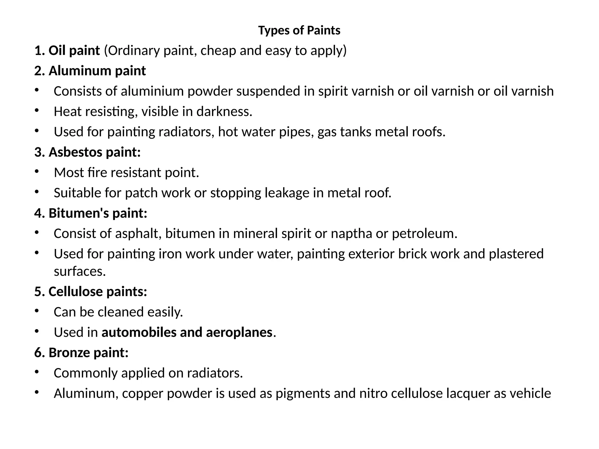 Types of Paints
1. Oil paint (Ordinary paint, cheap and easy to apply)
2. Aluminum paint
• Consists of aluminium powder suspended in spirit varnish or oil varnish or oil varnish
• Heat resisting, visible in darkness.
• Used for painting radiators, hot water pipes, gas tanks metal roofs.
3. Asbestos paint:
• Most fire resistant point.
• Suitable for patch work or stopping leakage in metal roof.
4. Bitumen's paint:
• Consist of asphalt, bitumen in mineral spirit or naptha or petroleum.
• Used for painting iron work under water, painting exterior brick work and plastered
surfaces.
5. Cellulose paints:
• Can be cleaned easily.
• Used in automobiles and aeroplanes.
6. Bronze paint:
• Commonly applied on radiators.
• Aluminum, copper powder is used as pigments and nitro cellulose lacquer as vehicle
 