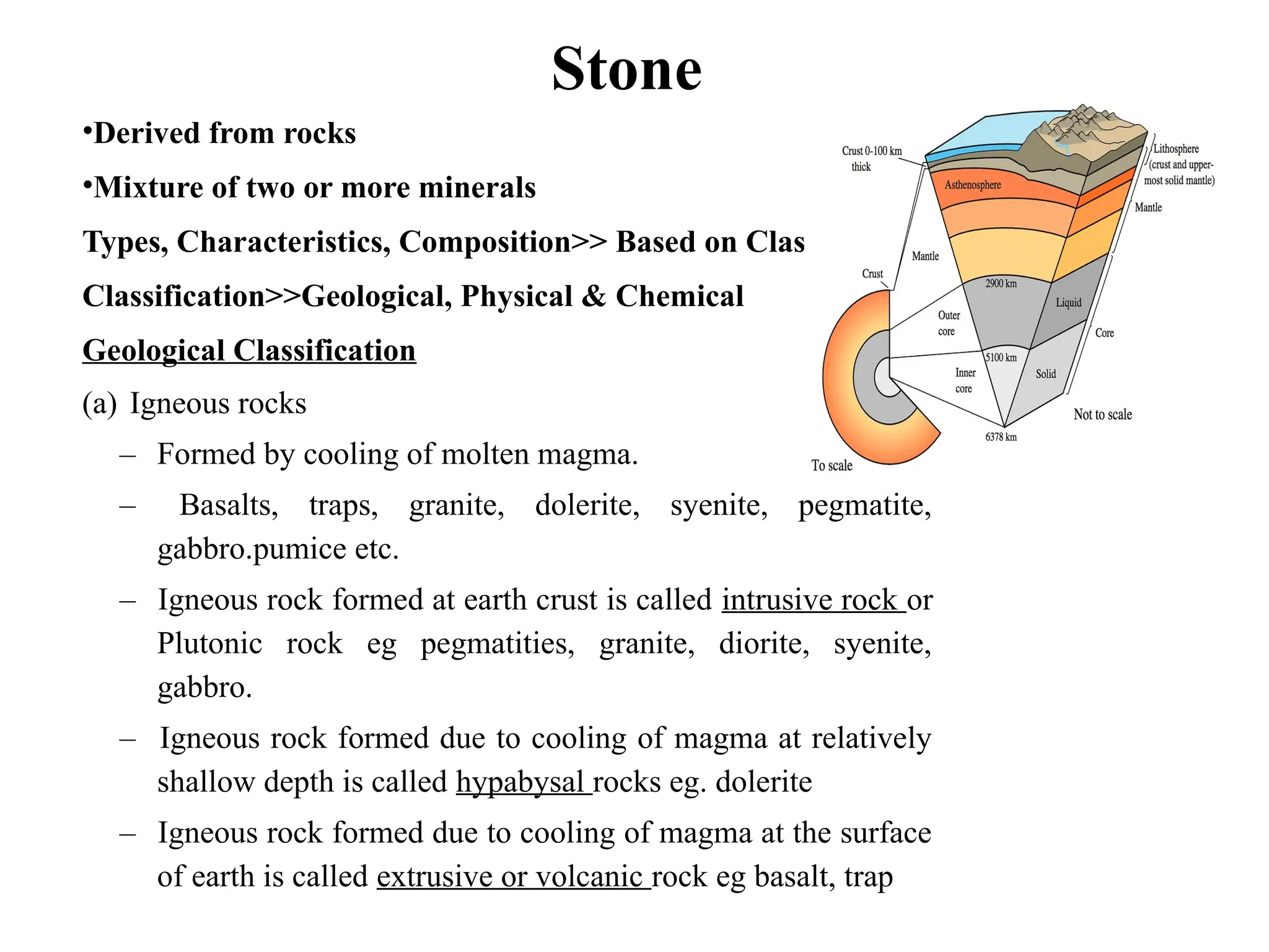 Stone
•Derived from rocks
•Mixture of two or more minerals
Types, Characteristics, Composition>> Based on Classification
Classification>>Geological, Physical & Chemical
Geological Classification
(a) Igneous rocks
– Formed by cooling of molten magma.
– Basalts, traps, granite, dolerite, syenite, pegmatite,
gabbro.pumice etc.
– Igneous rock formed at earth crust is called intrusive rock or
Plutonic rock eg pegmatities, granite, diorite, syenite,
gabbro.
– Igneous rock formed due to cooling of magma at relatively
shallow depth is called hypabysal rocks eg. dolerite
– Igneous rock formed due to cooling of magma at the surface
of earth is called extrusive or volcanic rock eg basalt, trap
 