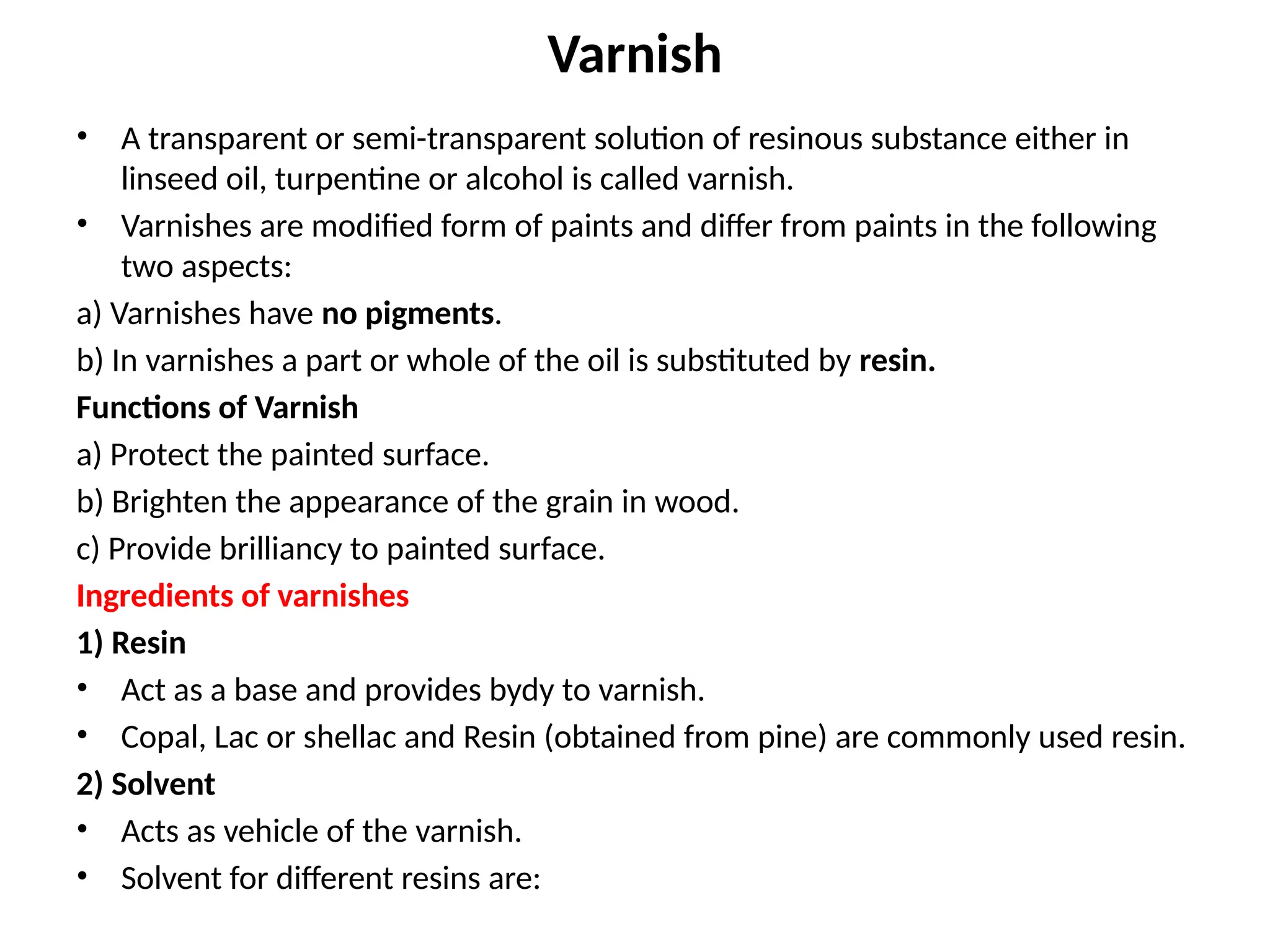 Varnish
• A transparent or semi-transparent solution of resinous substance either in
linseed oil, turpentine or alcohol is called varnish.
• Varnishes are modified form of paints and differ from paints in the following
two aspects:
a) Varnishes have no pigments.
b) In varnishes a part or whole of the oil is substituted by resin.
Functions of Varnish
a) Protect the painted surface.
b) Brighten the appearance of the grain in wood.
c) Provide brilliancy to painted surface.
Ingredients of varnishes
1) Resin
• Act as a base and provides bydy to varnish.
• Copal, Lac or shellac and Resin (obtained from pine) are commonly used resin.
2) Solvent
• Acts as vehicle of the varnish.
• Solvent for different resins are:
 