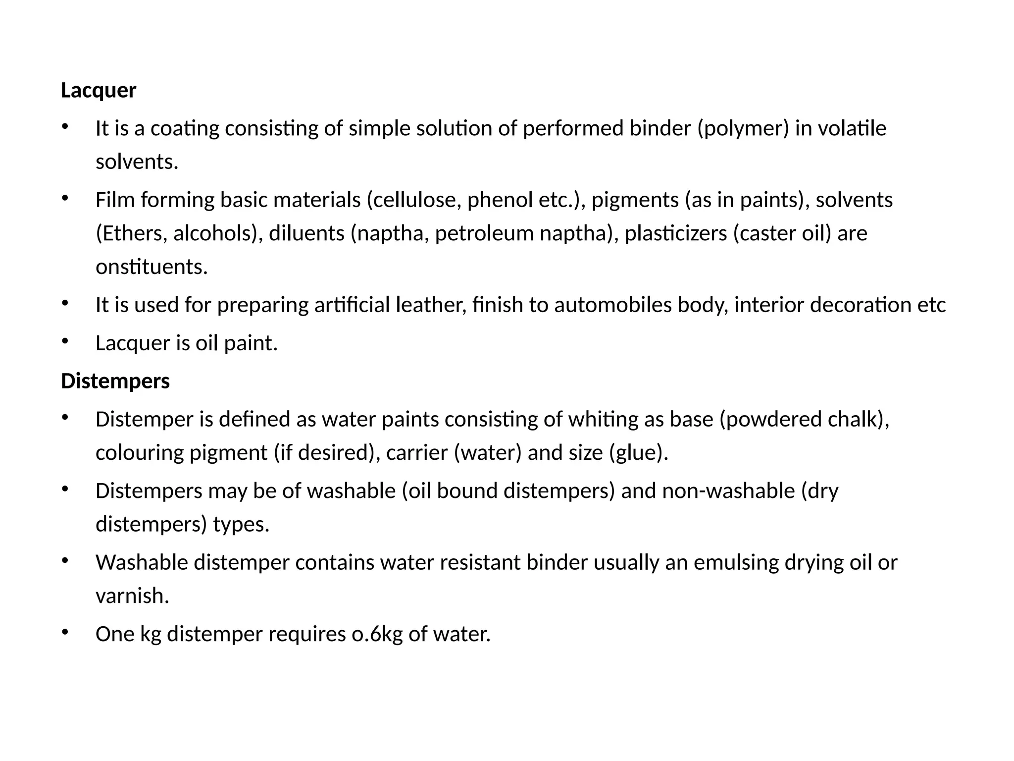Lacquer
• It is a coating consisting of simple solution of performed binder (polymer) in volatile
solvents.
• Film forming basic materials (cellulose, phenol etc.), pigments (as in paints), solvents
(Ethers, alcohols), diluents (naptha, petroleum naptha), plasticizers (caster oil) are
onstituents.
• It is used for preparing artificial leather, finish to automobiles body, interior decoration etc
• Lacquer is oil paint.
Distempers
• Distemper is defined as water paints consisting of whiting as base (powdered chalk),
colouring pigment (if desired), carrier (water) and size (glue).
• Distempers may be of washable (oil bound distempers) and non-washable (dry
distempers) types.
• Washable distemper contains water resistant binder usually an emulsing drying oil or
varnish.
• One kg distemper requires o.6kg of water.
 