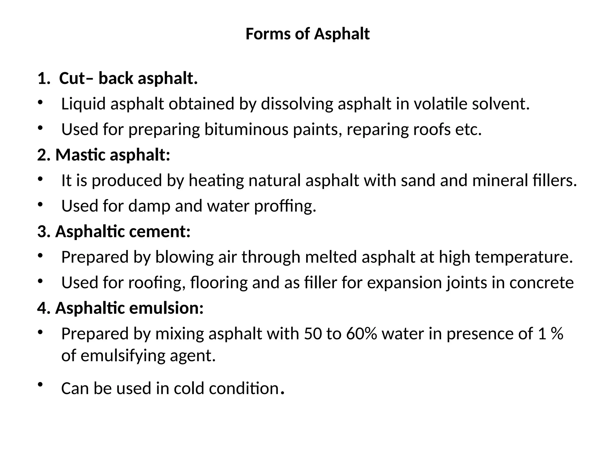 Forms of Asphalt
1. Cut– back asphalt.
• Liquid asphalt obtained by dissolving asphalt in volatile solvent.
• Used for preparing bituminous paints, reparing roofs etc.
2. Mastic asphalt:
• It is produced by heating natural asphalt with sand and mineral fillers.
• Used for damp and water proffing.
3. Asphaltic cement:
• Prepared by blowing air through melted asphalt at high temperature.
• Used for roofing, flooring and as filler for expansion joints in concrete
4. Asphaltic emulsion:
• Prepared by mixing asphalt with 50 to 60% water in presence of 1 %
of emulsifying agent.
• Can be used in cold condition.
 