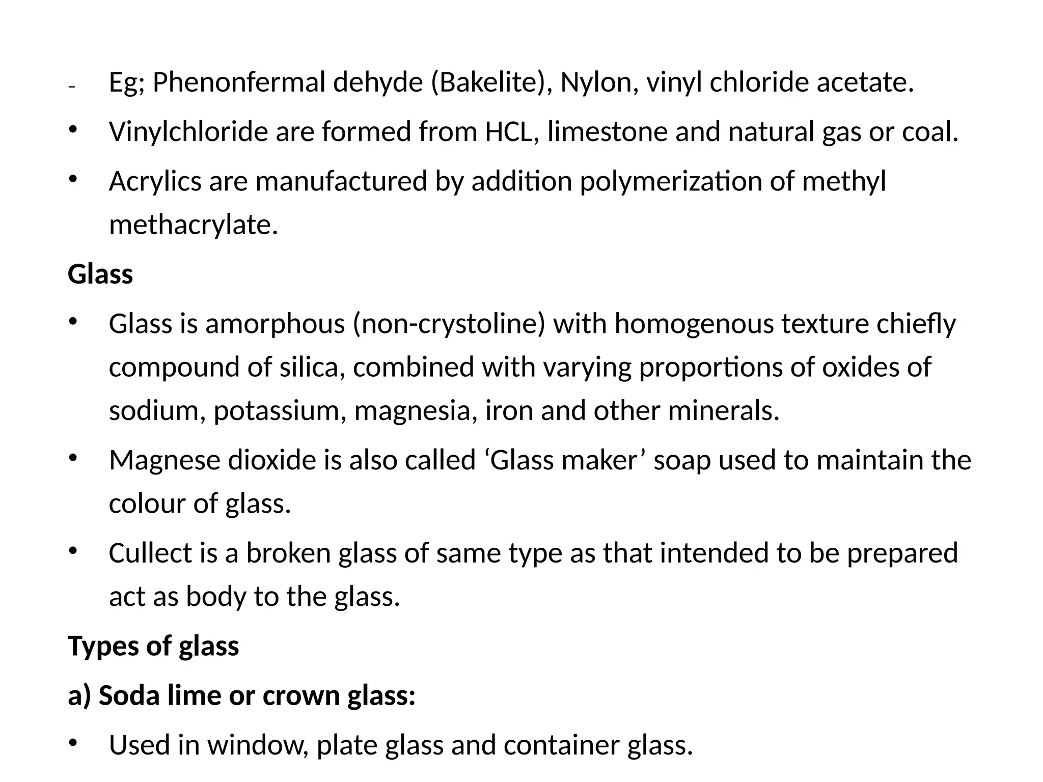 – Eg; Phenonfermal dehyde (Bakelite), Nylon, vinyl chloride acetate.
• Vinylchloride are formed from HCL, limestone and natural gas or coal.
• Acrylics are manufactured by addition polymerization of methyl
methacrylate.
Glass
• Glass is amorphous (non-crystoline) with homogenous texture chiefly
compound of silica, combined with varying proportions of oxides of
sodium, potassium, magnesia, iron and other minerals.
• Magnese dioxide is also called ‘Glass maker’ soap used to maintain the
colour of glass.
• Cullect is a broken glass of same type as that intended to be prepared
act as body to the glass.
Types of glass
a) Soda lime or crown glass:
• Used in window, plate glass and container glass.
 