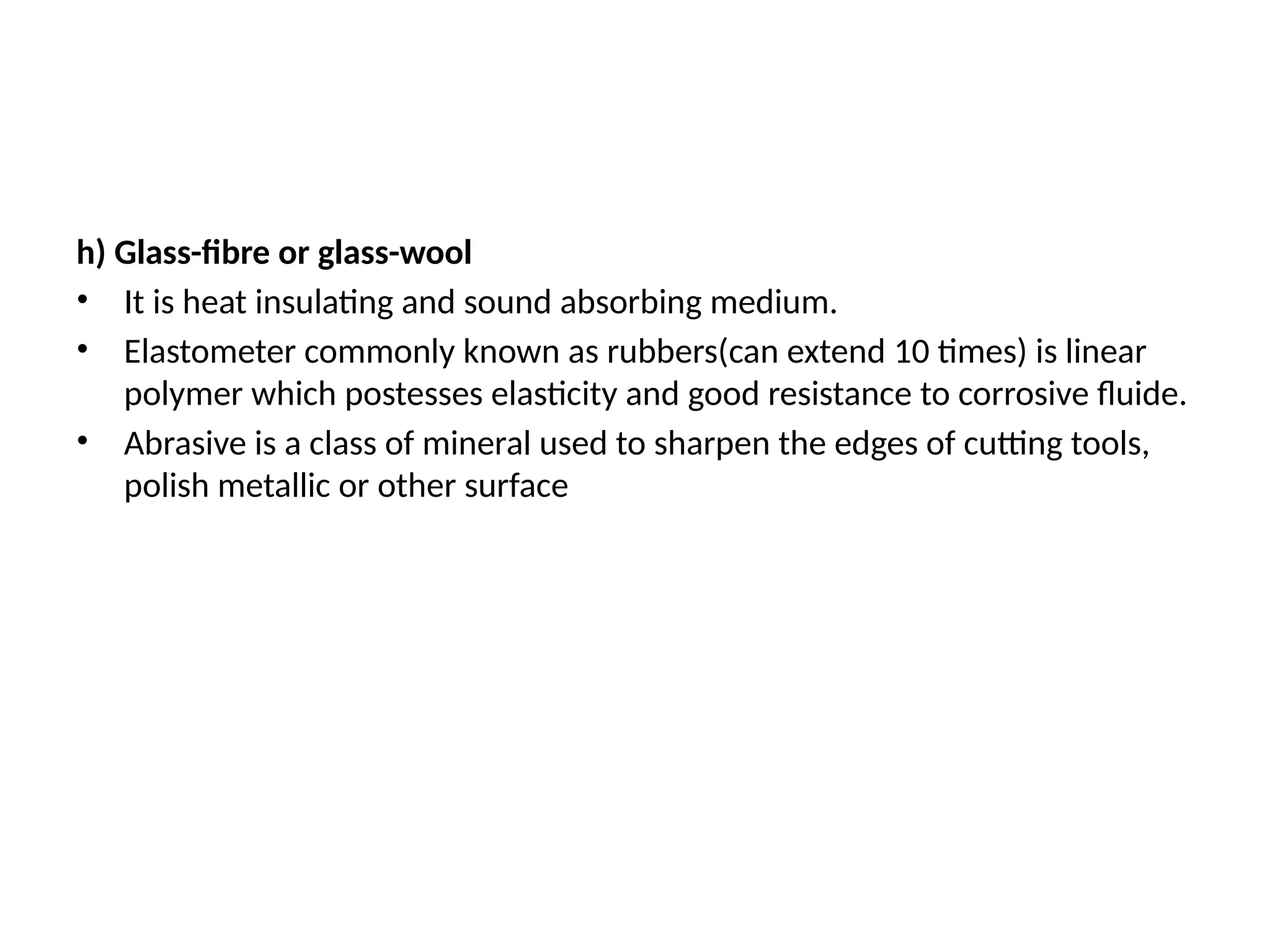 h) Glass-fibre or glass-wool
• It is heat insulating and sound absorbing medium.
• Elastometer commonly known as rubbers(can extend 10 times) is linear
polymer which postesses elasticity and good resistance to corrosive fluide.
• Abrasive is a class of mineral used to sharpen the edges of cutting tools,
polish metallic or other surface
 
