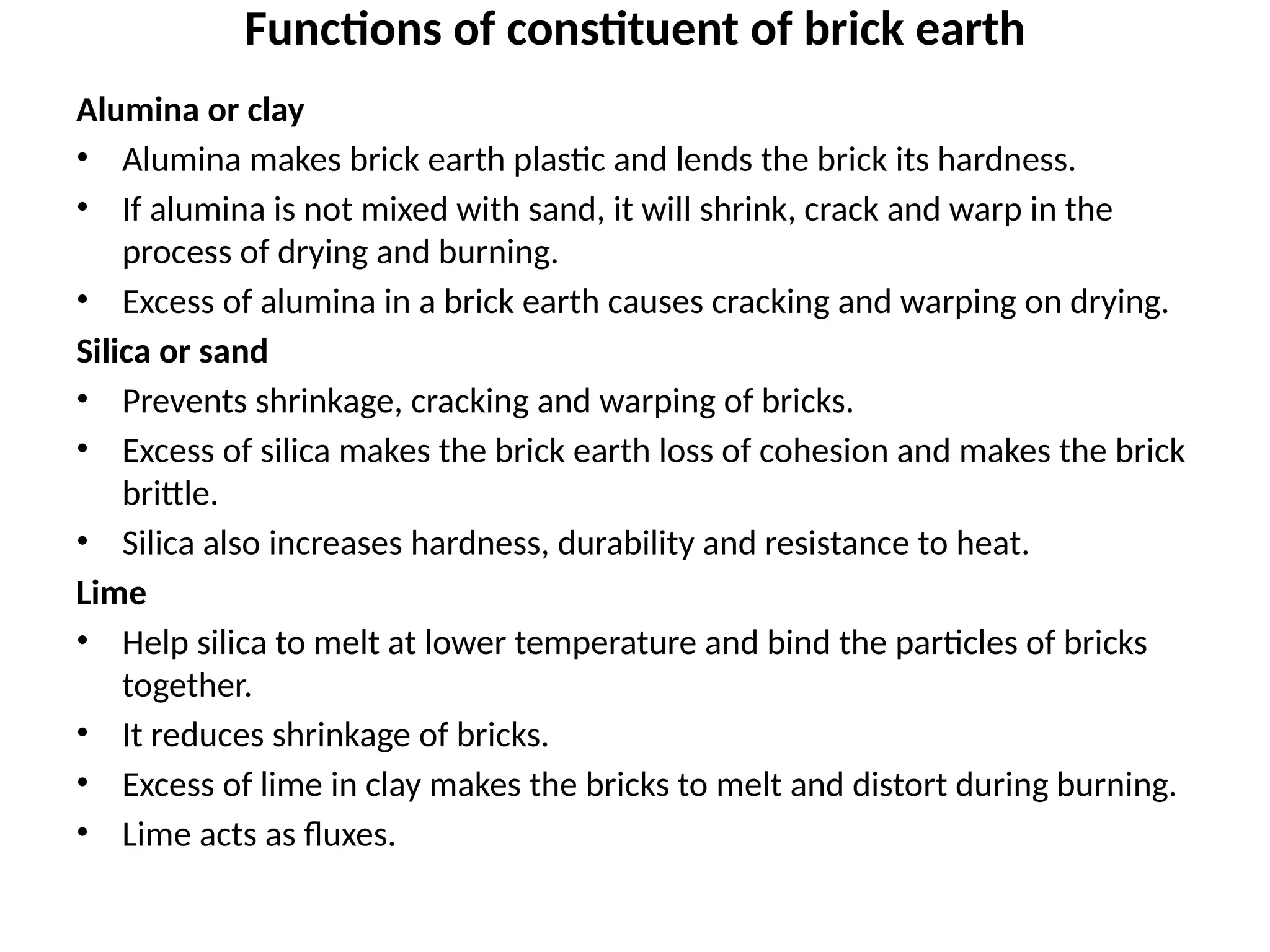 Functions of constituent of brick earth
Alumina or clay
• Alumina makes brick earth plastic and lends the brick its hardness.
• If alumina is not mixed with sand, it will shrink, crack and warp in the
process of drying and burning.
• Excess of alumina in a brick earth causes cracking and warping on drying.
Silica or sand
• Prevents shrinkage, cracking and warping of bricks.
• Excess of silica makes the brick earth loss of cohesion and makes the brick
brittle.
• Silica also increases hardness, durability and resistance to heat.
Lime
• Help silica to melt at lower temperature and bind the particles of bricks
together.
• It reduces shrinkage of bricks.
• Excess of lime in clay makes the bricks to melt and distort during burning.
• Lime acts as fluxes.
 