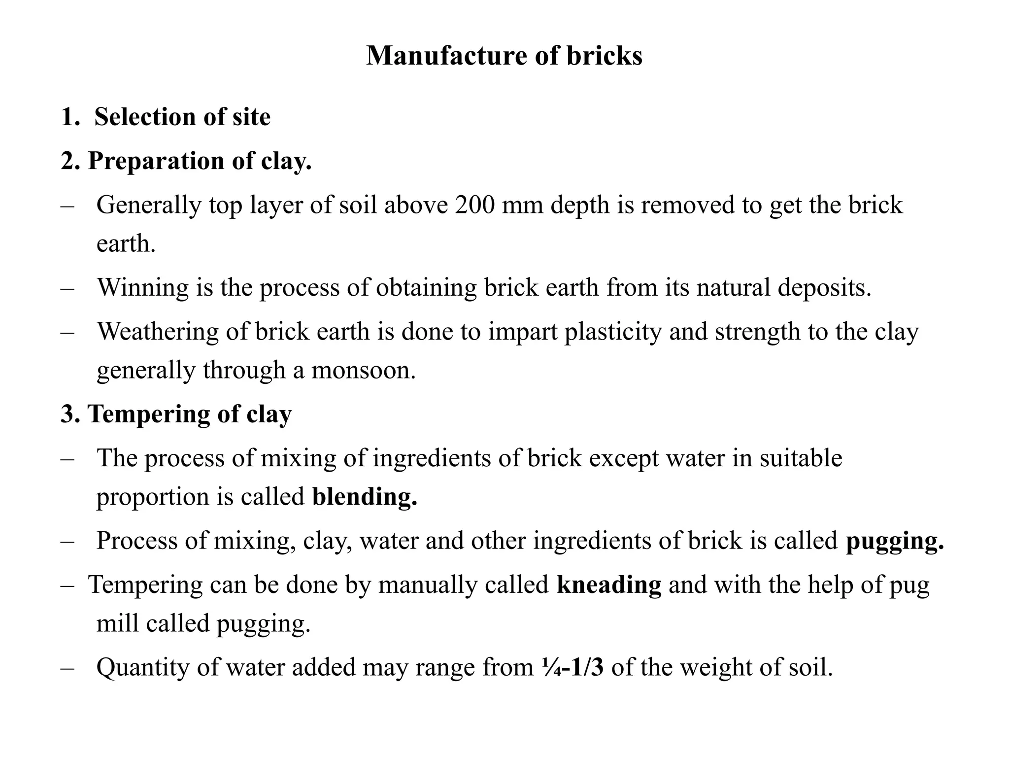 Manufacture of bricks
1. Selection of site
2. Preparation of clay.
– Generally top layer of soil above 200 mm depth is removed to get the brick
earth.
– Winning is the process of obtaining brick earth from its natural deposits.
– Weathering of brick earth is done to impart plasticity and strength to the clay
generally through a monsoon.
3. Tempering of clay
– The process of mixing of ingredients of brick except water in suitable
proportion is called blending.
– Process of mixing, clay, water and other ingredients of brick is called pugging.
– Tempering can be done by manually called kneading and with the help of pug
mill called pugging.
– Quantity of water added may range from ¼-1/3 of the weight of soil.
 