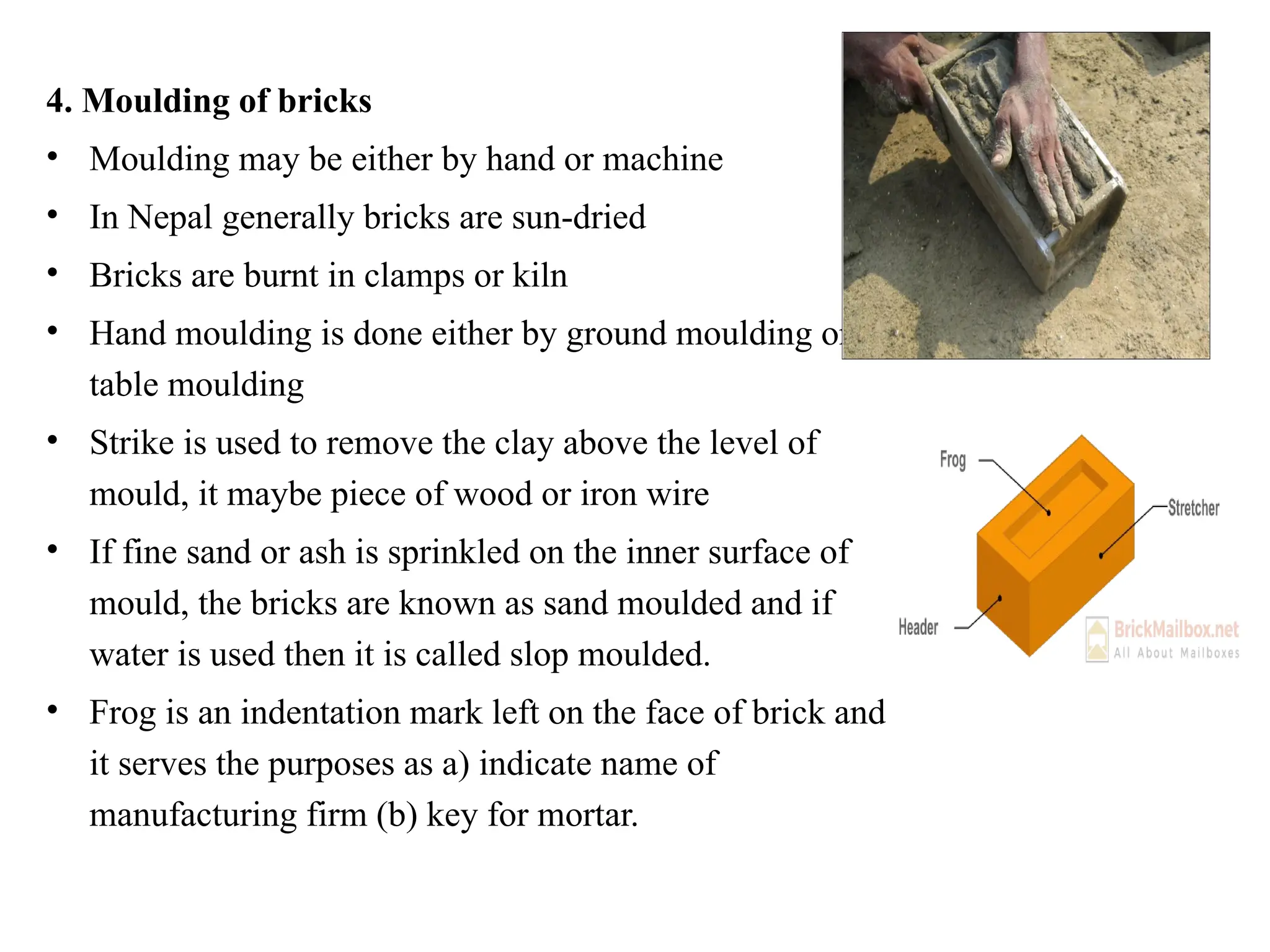 4. Moulding of bricks
• Moulding may be either by hand or machine
• In Nepal generally bricks are sun-dried
• Bricks are burnt in clamps or kiln
• Hand moulding is done either by ground moulding or
table moulding
• Strike is used to remove the clay above the level of
mould, it maybe piece of wood or iron wire
• If fine sand or ash is sprinkled on the inner surface of
mould, the bricks are known as sand moulded and if
water is used then it is called slop moulded.
• Frog is an indentation mark left on the face of brick and
it serves the purposes as a) indicate name of
manufacturing firm (b) key for mortar.
 