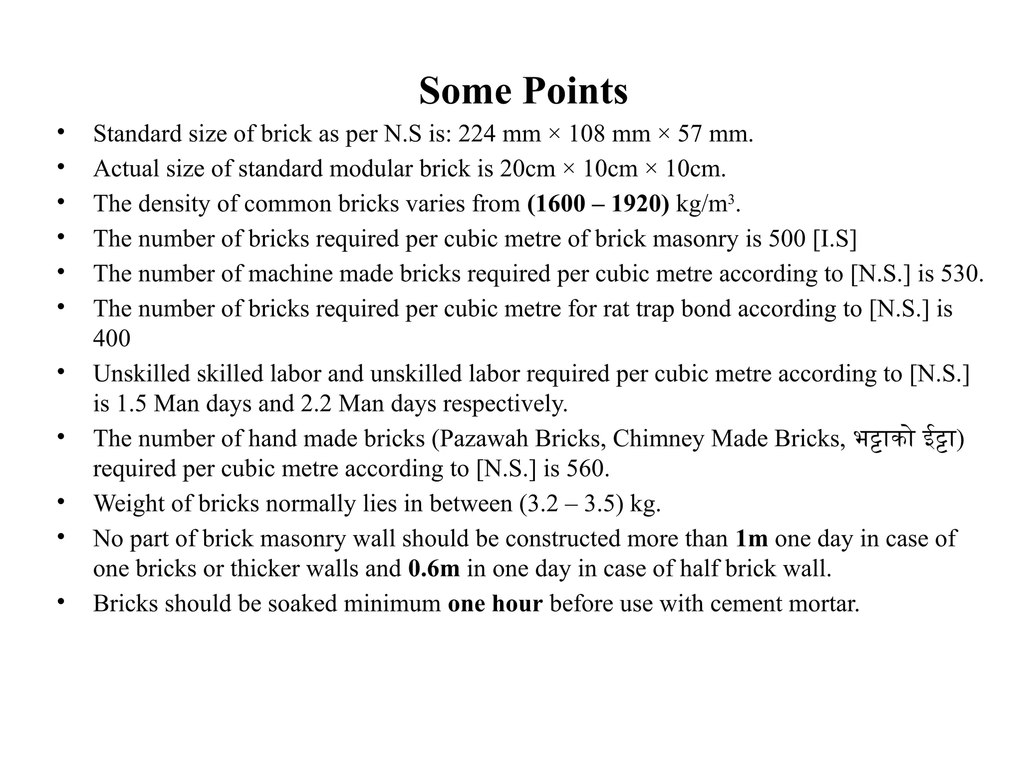 Some Points
• Standard size of brick as per N.S is: 224 mm × 108 mm × 57 mm.
• Actual size of standard modular brick is 20cm × 10cm × 10cm.
• The density of common bricks varies from (1600 – 1920) kg/m3
.
• The number of bricks required per cubic metre of brick masonry is 500 [I.S]
• The number of machine made bricks required per cubic metre according to [N.S.] is 530.
• The number of bricks required per cubic metre for rat trap bond according to [N.S.] is
400
• Unskilled skilled labor and unskilled labor required per cubic metre according to [N.S.]
is 1.5 Man days and 2.2 Man days respectively.
• The number of hand made bricks (Pazawah Bricks, Chimney Made Bricks, भट्टाको ईट्टा)
required per cubic metre according to [N.S.] is 560.
• Weight of bricks normally lies in between (3.2 – 3.5) kg.
• No part of brick masonry wall should be constructed more than 1m one day in case of
one bricks or thicker walls and 0.6m in one day in case of half brick wall.
• Bricks should be soaked minimum one hour before use with cement mortar.
 