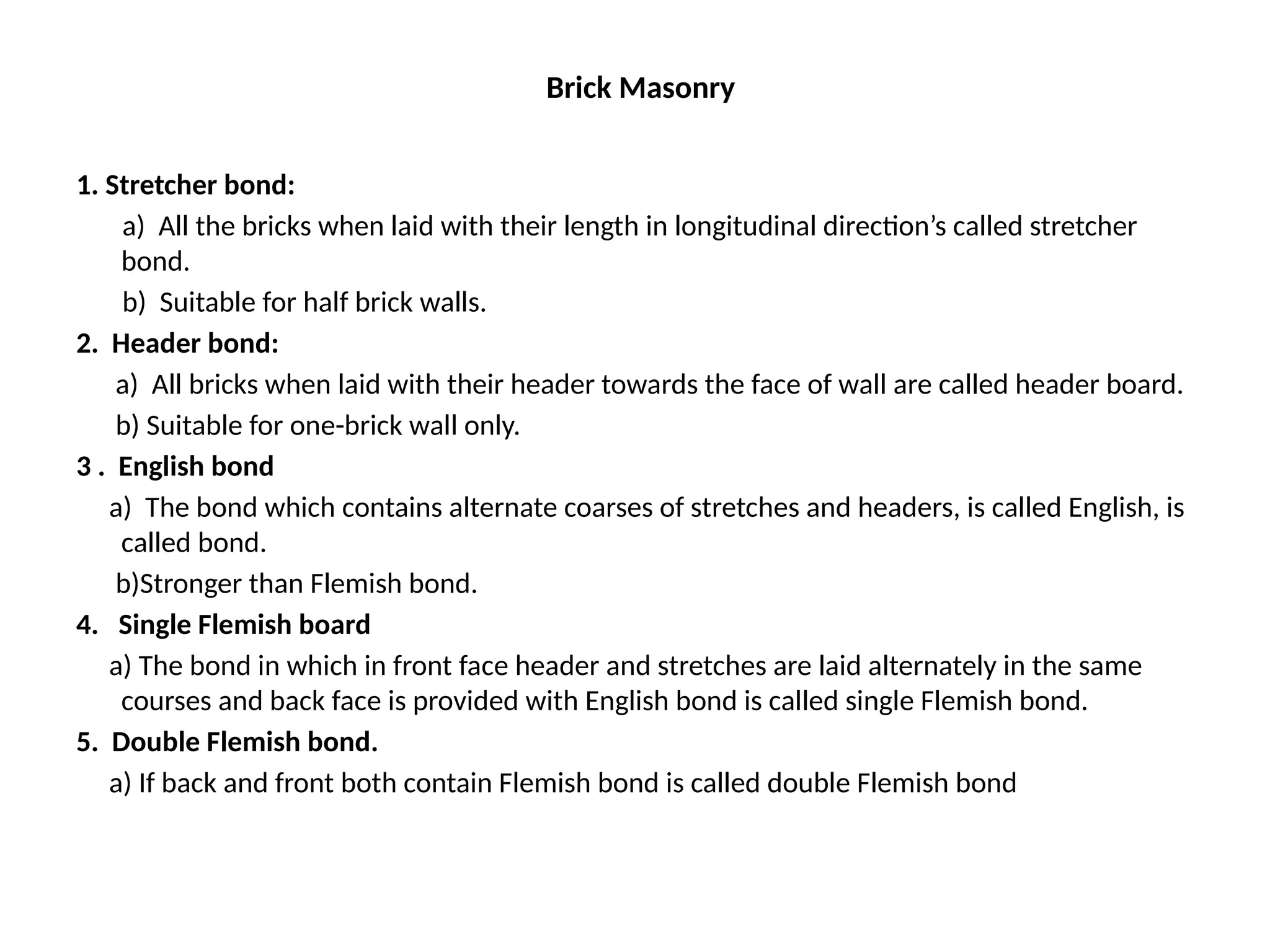 Brick Masonry
1. Stretcher bond:
a) All the bricks when laid with their length in longitudinal direction’s called stretcher
bond.
b) Suitable for half brick walls.
2. Header bond:
a) All bricks when laid with their header towards the face of wall are called header board.
b) Suitable for one-brick wall only.
3 . English bond
a) The bond which contains alternate coarses of stretches and headers, is called English, is
called bond.
b)Stronger than Flemish bond.
4. Single Flemish board
a) The bond in which in front face header and stretches are laid alternately in the same
courses and back face is provided with English bond is called single Flemish bond.
5. Double Flemish bond.
a) If back and front both contain Flemish bond is called double Flemish bond
 