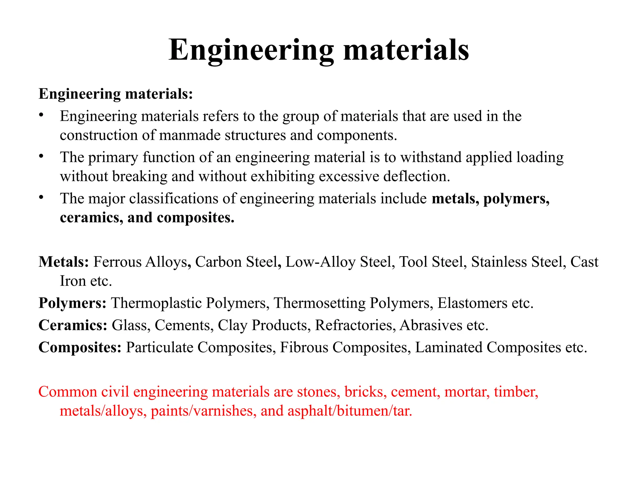 Engineering materials
Engineering materials:
• Engineering materials refers to the group of materials that are used in the
construction of manmade structures and components.
• The primary function of an engineering material is to withstand applied loading
without breaking and without exhibiting excessive deflection.
• The major classifications of engineering materials include metals, polymers,
ceramics, and composites.
Metals: Ferrous Alloys, Carbon Steel, Low-Alloy Steel, Tool Steel, Stainless Steel, Cast
Iron etc.
Polymers: Thermoplastic Polymers, Thermosetting Polymers, Elastomers etc.
Ceramics: Glass, Cements, Clay Products, Refractories, Abrasives etc.
Composites: Particulate Composites, Fibrous Composites, Laminated Composites etc.
Common civil engineering materials are stones, bricks, cement, mortar, timber,
metals/alloys, paints/varnishes, and asphalt/bitumen/tar.
 