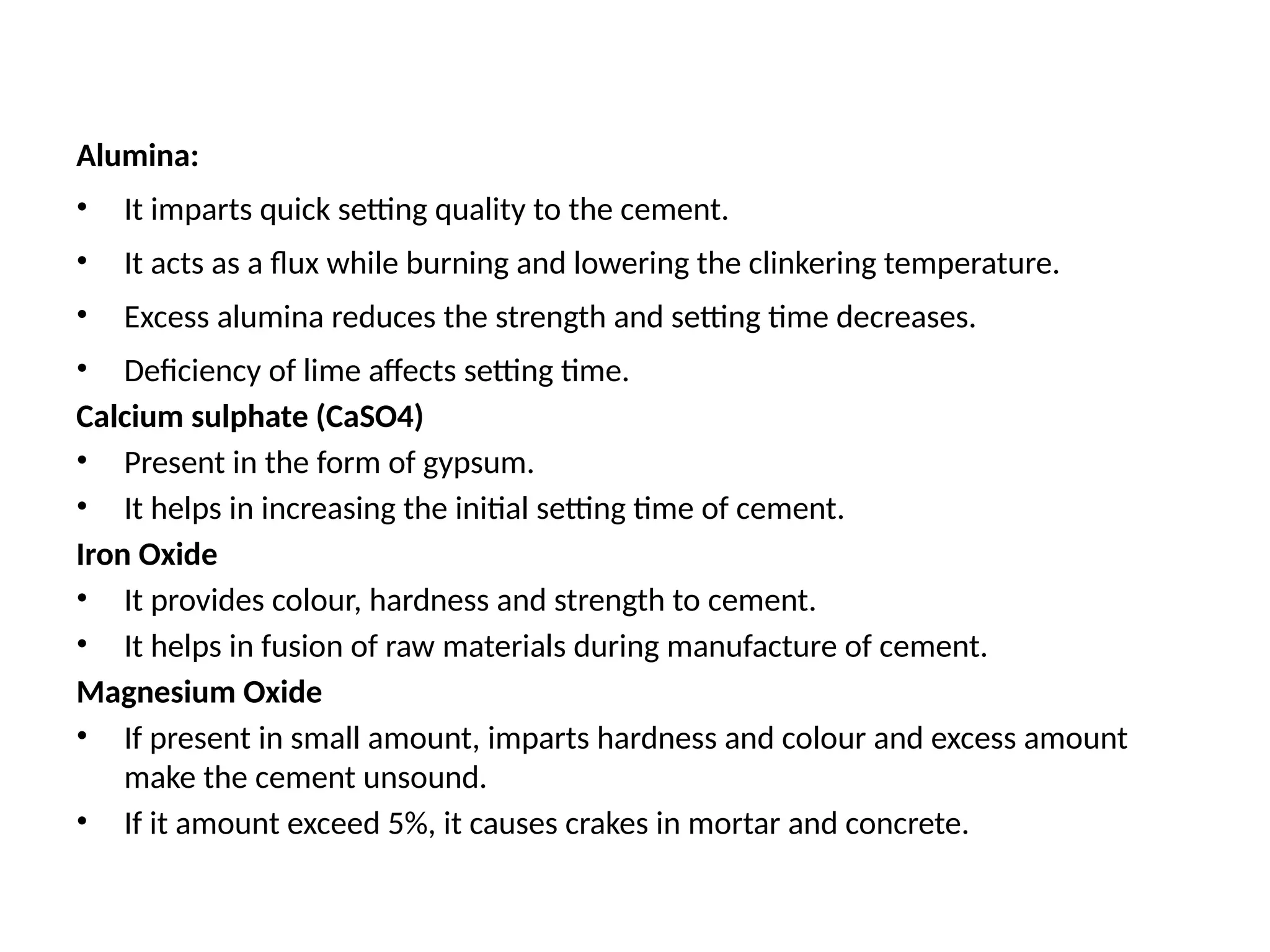 Alumina:
• It imparts quick setting quality to the cement.
• It acts as a flux while burning and lowering the clinkering temperature.
• Excess alumina reduces the strength and setting time decreases.
• Deficiency of lime affects setting time.
Calcium sulphate (CaSO4)
• Present in the form of gypsum.
• It helps in increasing the initial setting time of cement.
Iron Oxide
• It provides colour, hardness and strength to cement.
• It helps in fusion of raw materials during manufacture of cement.
Magnesium Oxide
• If present in small amount, imparts hardness and colour and excess amount
make the cement unsound.
• If it amount exceed 5%, it causes crakes in mortar and concrete.
 