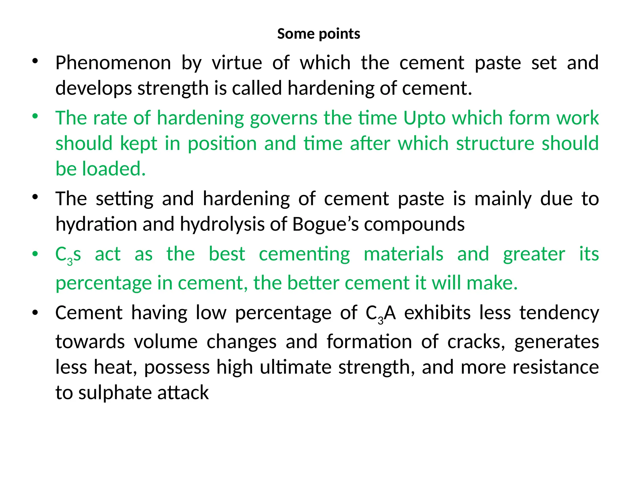 Some points
• Phenomenon by virtue of which the cement paste set and
develops strength is called hardening of cement.
• The rate of hardening governs the time Upto which form work
should kept in position and time after which structure should
be loaded.
• The setting and hardening of cement paste is mainly due to
hydration and hydrolysis of Bogue’s compounds
• C3s act as the best cementing materials and greater its
percentage in cement, the better cement it will make.
• Cement having low percentage of C3A exhibits less tendency
towards volume changes and formation of cracks, generates
less heat, possess high ultimate strength, and more resistance
to sulphate attack
 