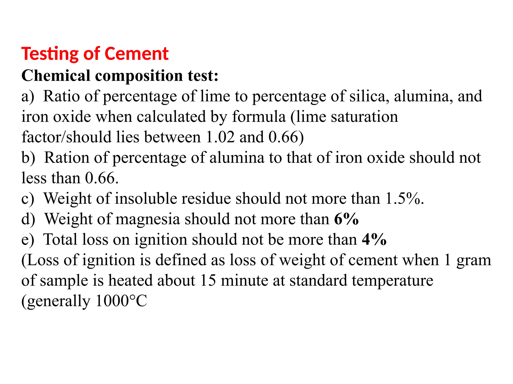 Testing of Cement
Chemical composition test:
a) Ratio of percentage of lime to percentage of silica, alumina, and
iron oxide when calculated by formula (lime saturation
factor/should lies between 1.02 and 0.66)
b) Ration of percentage of alumina to that of iron oxide should not
less than 0.66.
c) Weight of insoluble residue should not more than 1.5%.
d) Weight of magnesia should not more than 6%
e) Total loss on ignition should not be more than 4%
(Loss of ignition is defined as loss of weight of cement when 1 gram
of sample is heated about 15 minute at standard temperature
(generally 1000°C
 