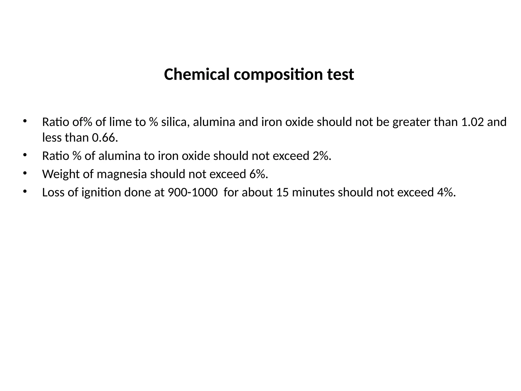 Chemical composition test
• Ratio of% of lime to % silica, alumina and iron oxide should not be greater than 1.02 and
less than 0.66.
• Ratio % of alumina to iron oxide should not exceed 2%.
• Weight of magnesia should not exceed 6%.
• Loss of ignition done at 900-1000 for about 15 minutes should not exceed 4%.
 