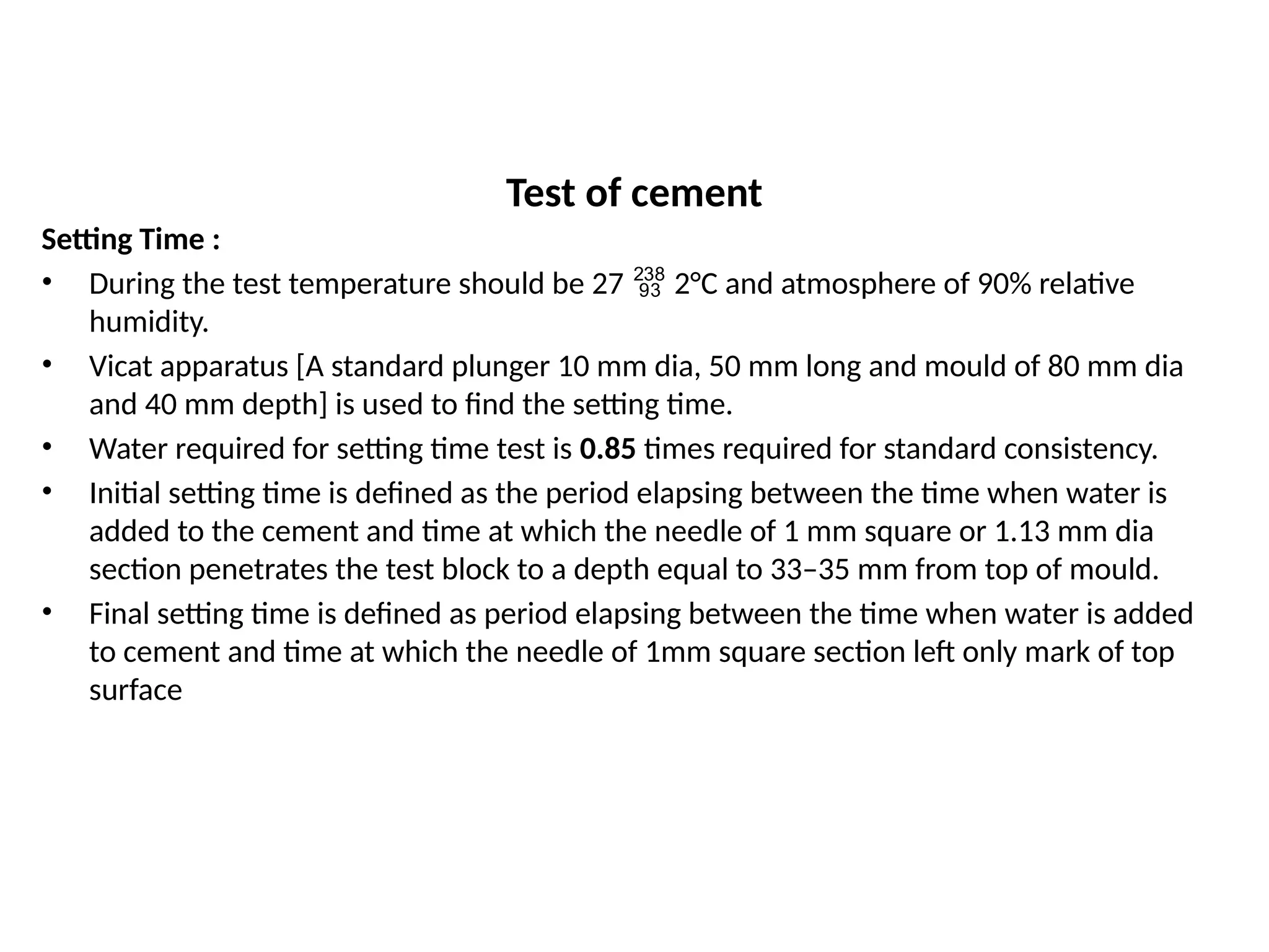 Test of cement
Setting Time :
• During the test temperature should be 27  2°C and atmosphere of 90% relative
humidity.
• Vicat apparatus [A standard plunger 10 mm dia, 50 mm long and mould of 80 mm dia
and 40 mm depth] is used to find the setting time.
• Water required for setting time test is 0.85 times required for standard consistency.
• Initial setting time is defined as the period elapsing between the time when water is
added to the cement and time at which the needle of 1 mm square or 1.13 mm dia
section penetrates the test block to a depth equal to 33–35 mm from top of mould.
• Final setting time is defined as period elapsing between the time when water is added
to cement and time at which the needle of 1mm square section left only mark of top
surface
 