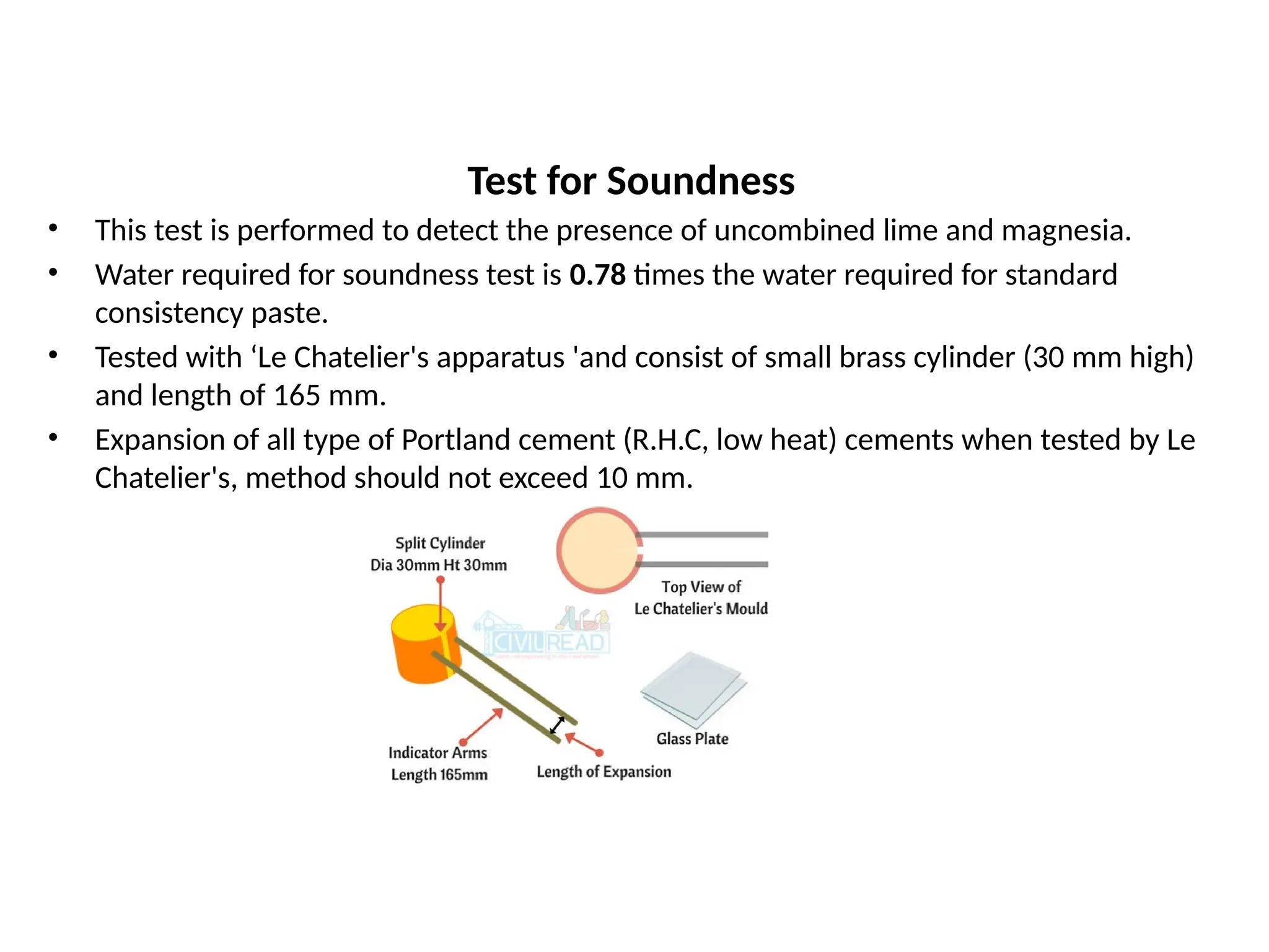 Test for Soundness
• This test is performed to detect the presence of uncombined lime and magnesia.
• Water required for soundness test is 0.78 times the water required for standard
consistency paste.
• Tested with ‘Le Chatelier's apparatus 'and consist of small brass cylinder (30 mm high)
and length of 165 mm.
• Expansion of all type of Portland cement (R.H.C, low heat) cements when tested by Le
Chatelier's, method should not exceed 10 mm.
 
