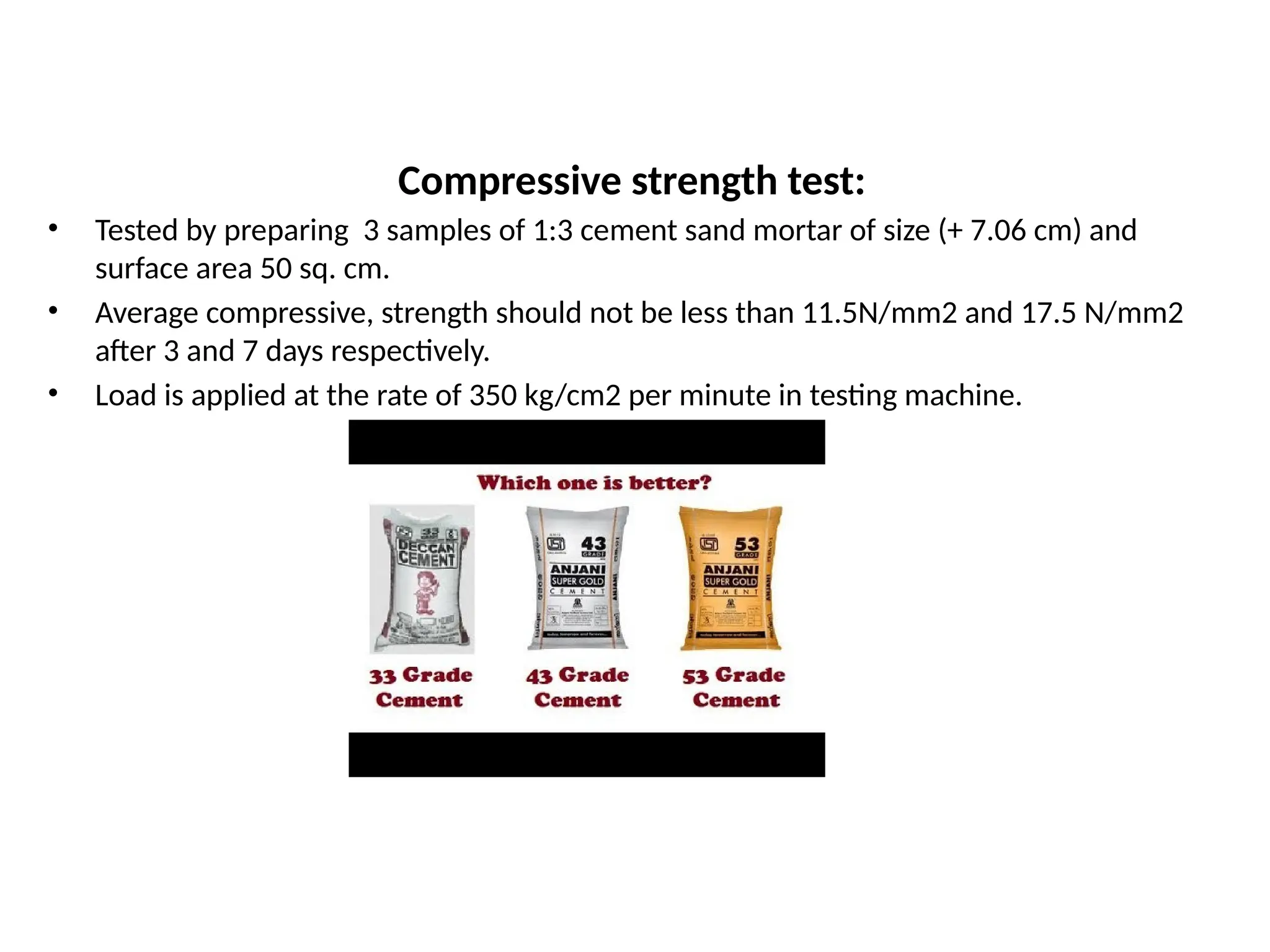 Compressive strength test:
• Tested by preparing 3 samples of 1:3 cement sand mortar of size (+ 7.06 cm) and
surface area 50 sq. cm.
• Average compressive, strength should not be less than 11.5N/mm2 and 17.5 N/mm2
after 3 and 7 days respectively.
• Load is applied at the rate of 350 kg/cm2 per minute in testing machine.
 