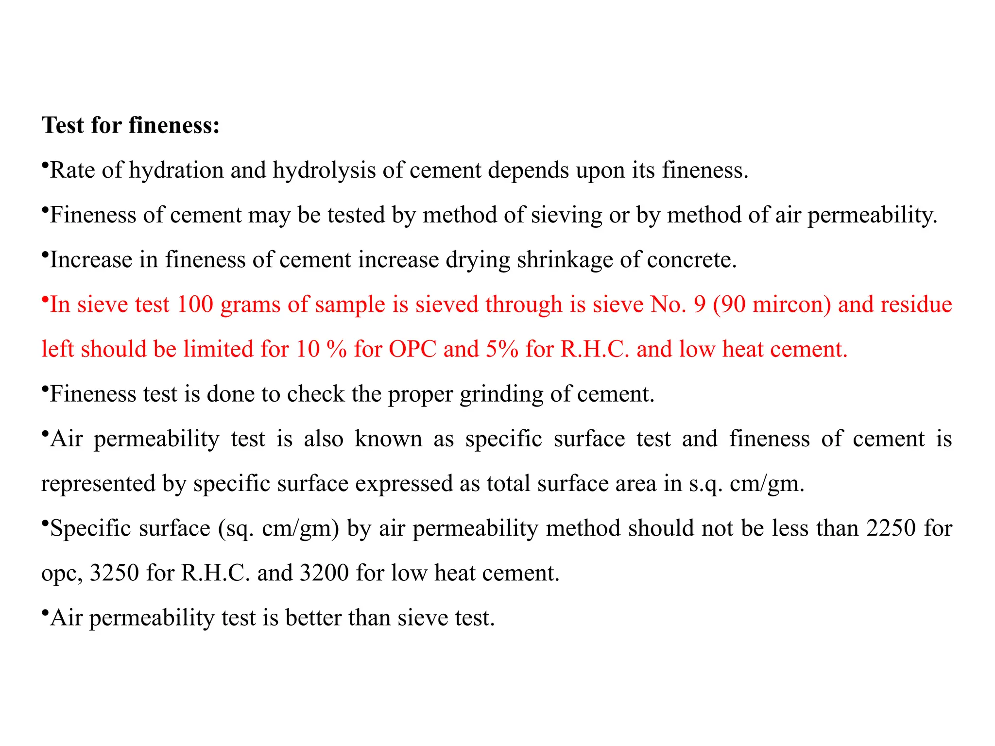 Test for fineness:
•Rate of hydration and hydrolysis of cement depends upon its fineness.
•Fineness of cement may be tested by method of sieving or by method of air permeability.
•Increase in fineness of cement increase drying shrinkage of concrete.
•In sieve test 100 grams of sample is sieved through is sieve No. 9 (90 mircon) and residue
left should be limited for 10 % for OPC and 5% for R.H.C. and low heat cement.
•Fineness test is done to check the proper grinding of cement.
•Air permeability test is also known as specific surface test and fineness of cement is
represented by specific surface expressed as total surface area in s.q. cm/gm.
•Specific surface (sq. cm/gm) by air permeability method should not be less than 2250 for
opc, 3250 for R.H.C. and 3200 for low heat cement.
•Air permeability test is better than sieve test.
 