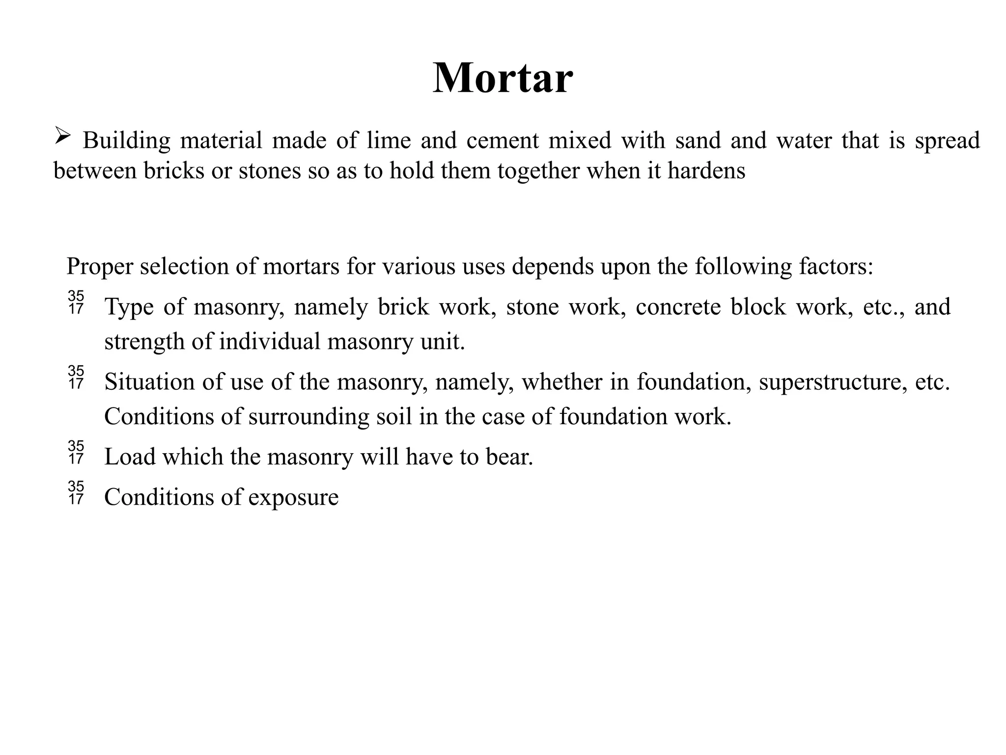 Mortar
Proper selection of mortars for various uses depends upon the following factors:
 Type of masonry, namely brick work, stone work, concrete block work, etc., and
strength of individual masonry unit.
 Situation of use of the masonry, namely, whether in foundation, superstructure, etc.
Conditions of surrounding soil in the case of foundation work.
 Load which the masonry will have to bear.
 Conditions of exposure
 Building material made of lime and cement mixed with sand and water that is spread
between bricks or stones so as to hold them together when it hardens
 