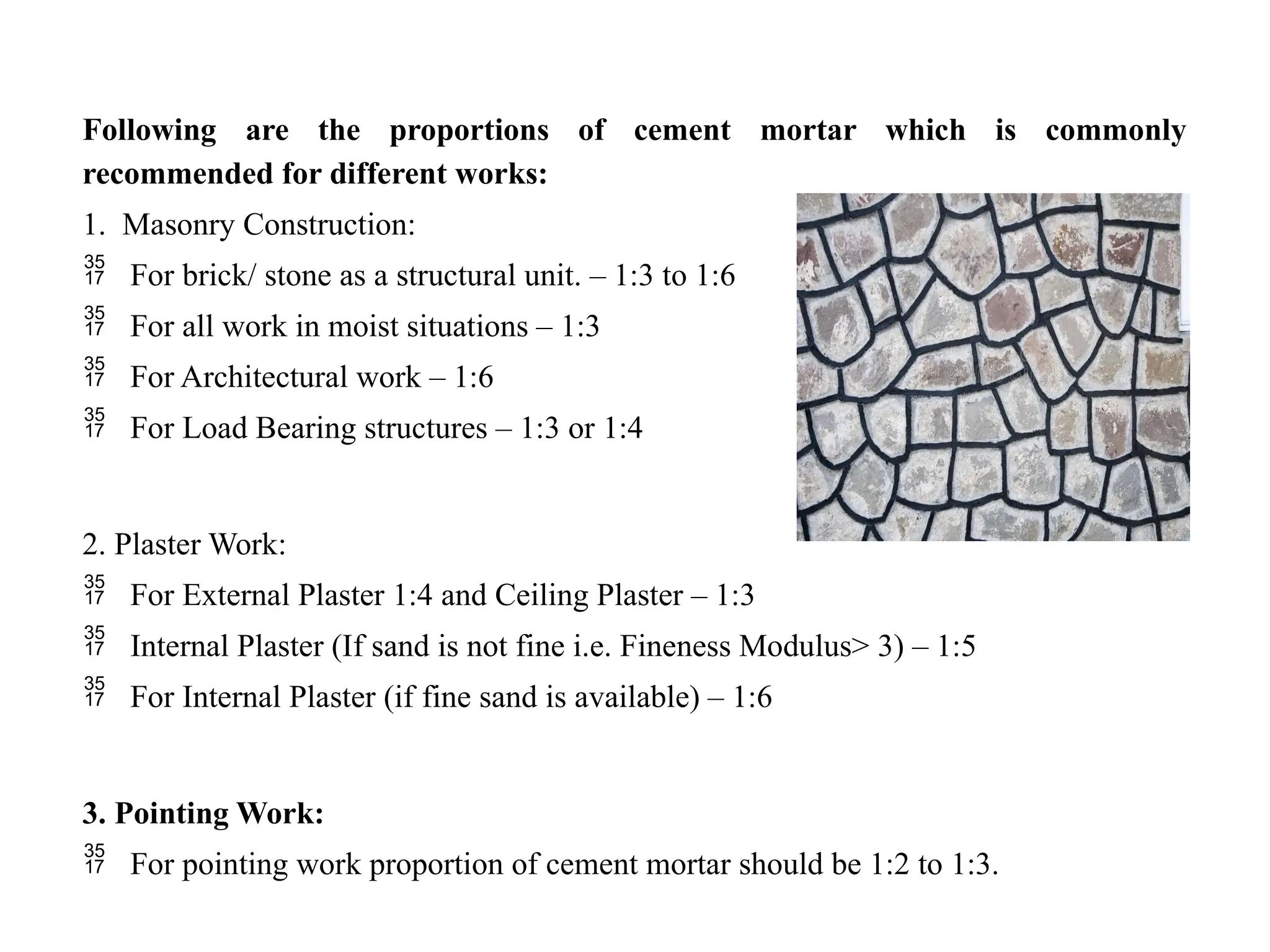 Following are the proportions of cement mortar which is commonly
recommended for different works:
1. Masonry Construction:
 For brick/ stone as a structural unit. – 1:3 to 1:6
 For all work in moist situations – 1:3
 For Architectural work – 1:6
 For Load Bearing structures – 1:3 or 1:4
2. Plaster Work:
 For External Plaster 1:4 and Ceiling Plaster – 1:3
 Internal Plaster (If sand is not fine i.e. Fineness Modulus> 3) – 1:5
 For Internal Plaster (if fine sand is available) – 1:6
3. Pointing Work:
 For pointing work proportion of cement mortar should be 1:2 to 1:3.
 