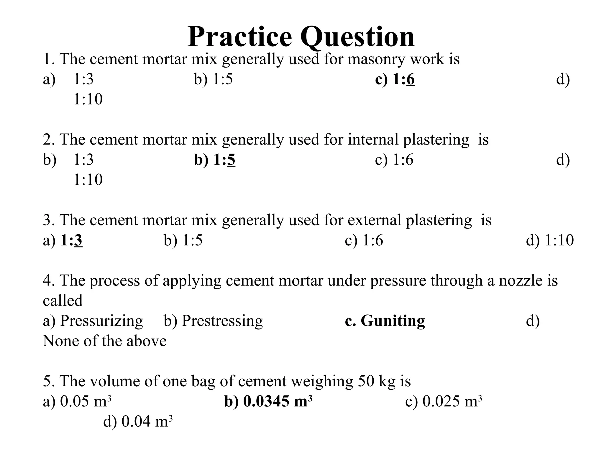 Practice Question
1. The cement mortar mix generally used for masonry work is
a) 1:3 b) 1:5 c) 1:6 d)
1:10
2. The cement mortar mix generally used for internal plastering is
b) 1:3 b) 1:5 c) 1:6 d)
1:10
3. The cement mortar mix generally used for external plastering is
a) 1:3 b) 1:5 c) 1:6 d) 1:10
4. The process of applying cement mortar under pressure through a nozzle is
called
a) Pressurizing b) Prestressing c. Guniting d)
None of the above
5. The volume of one bag of cement weighing 50 kg is
a) 0.05 m3
b) 0.0345 m3
c) 0.025 m3
d) 0.04 m3
 