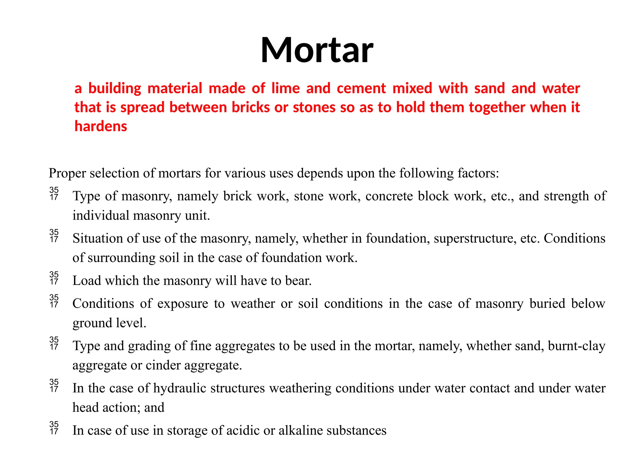 Mortar
Proper selection of mortars for various uses depends upon the following factors:
 Type of masonry, namely brick work, stone work, concrete block work, etc., and strength of
individual masonry unit.
 Situation of use of the masonry, namely, whether in foundation, superstructure, etc. Conditions
of surrounding soil in the case of foundation work.
 Load which the masonry will have to bear.
 Conditions of exposure to weather or soil conditions in the case of masonry buried below
ground level.
 Type and grading of fine aggregates to be used in the mortar, namely, whether sand, burnt-clay
aggregate or cinder aggregate.
 In the case of hydraulic structures weathering conditions under water contact and under water
head action; and
 In case of use in storage of acidic or alkaline substances
a building material made of lime and cement mixed with sand and water
that is spread between bricks or stones so as to hold them together when it
hardens
 