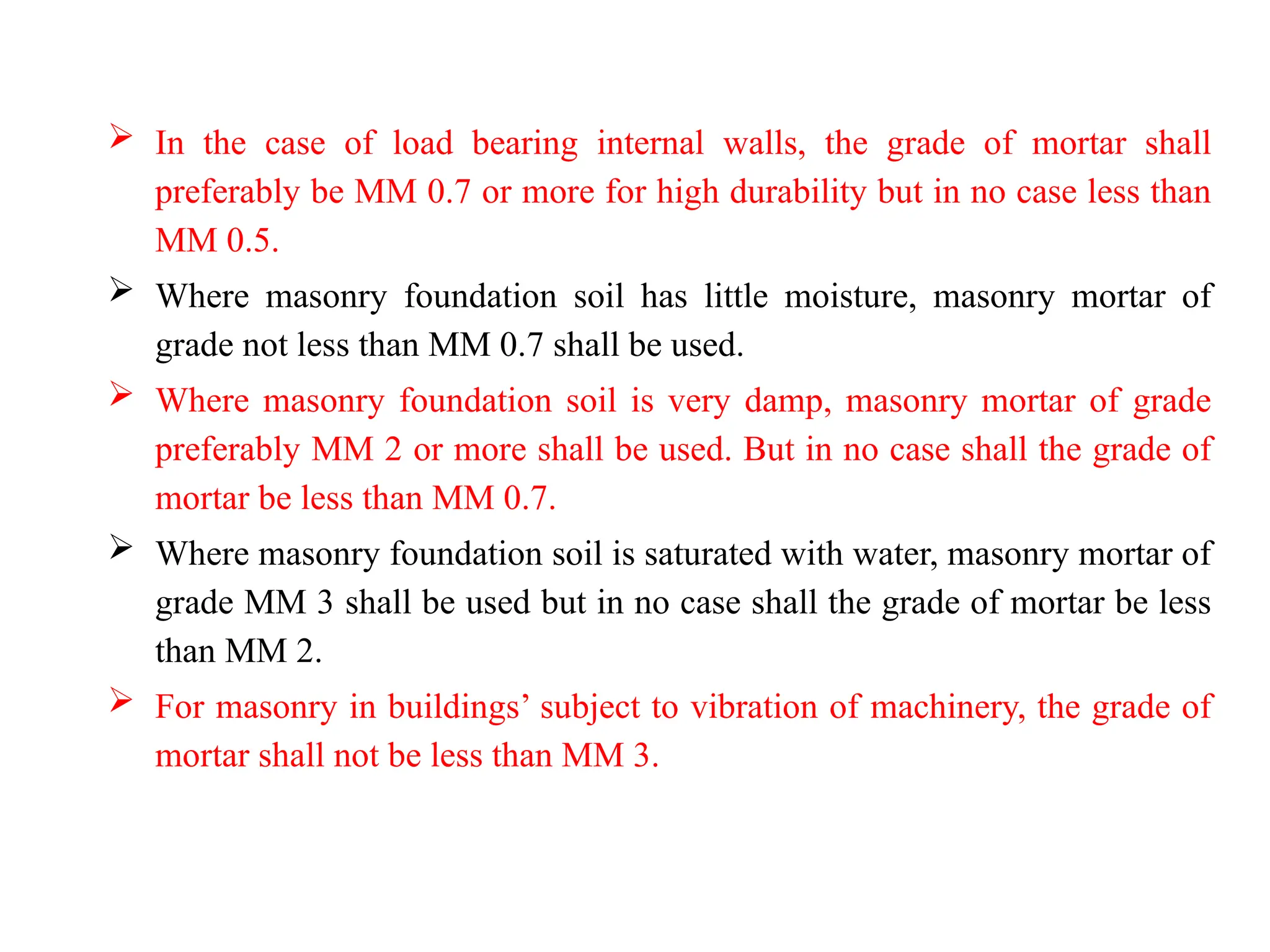  In the case of load bearing internal walls, the grade of mortar shall
preferably be MM 0.7 or more for high durability but in no case less than
MM 0.5.
 Where masonry foundation soil has little moisture, masonry mortar of
grade not less than MM 0.7 shall be used.
 Where masonry foundation soil is very damp, masonry mortar of grade
preferably MM 2 or more shall be used. But in no case shall the grade of
mortar be less than MM 0.7.
 Where masonry foundation soil is saturated with water, masonry mortar of
grade MM 3 shall be used but in no case shall the grade of mortar be less
than MM 2.
 For masonry in buildings’ subject to vibration of machinery, the grade of
mortar shall not be less than MM 3.
 