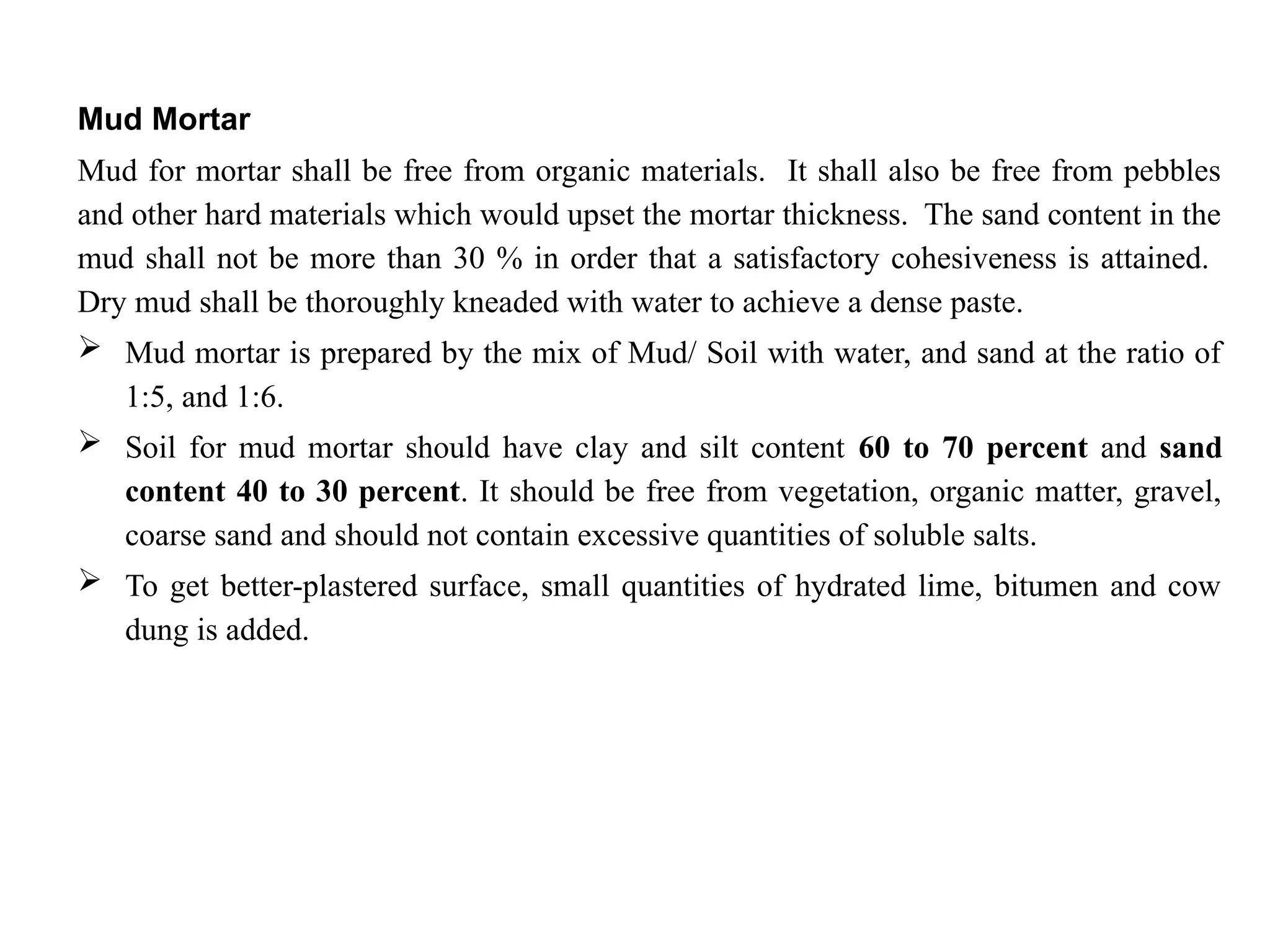 Mud Mortar
Mud for mortar shall be free from organic materials. It shall also be free from pebbles
and other hard materials which would upset the mortar thickness. The sand content in the
mud shall not be more than 30 % in order that a satisfactory cohesiveness is attained.
Dry mud shall be thoroughly kneaded with water to achieve a dense paste.
 Mud mortar is prepared by the mix of Mud/ Soil with water, and sand at the ratio of
1:5, and 1:6.
 Soil for mud mortar should have clay and silt content 60 to 70 percent and sand
content 40 to 30 percent. It should be free from vegetation, organic matter, gravel,
coarse sand and should not contain excessive quantities of soluble salts.
 To get better-plastered surface, small quantities of hydrated lime, bitumen and cow
dung is added.
 