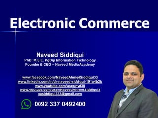 1
Naveed Siddiqui
PhD. M.B.E. PgDip Information Technology
Founder & CEO – Naveed Media Academy
www.facebook.com/NaveedAhmedSiddiqui33
www.linkedin.com/in/dr-naveed-siddiqui-191a4b2b
www.youtube.com/user/nvd30
www.youtube.com/user/NaveedAhmedSiddiqui3
nasiddiqui333@gmail.com
0092 337 0492400
Electronic Commerce
 