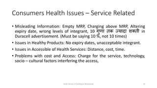 Consumers Health Issues – Service Related
• Misleading Information: Empty MRP, Charging above MRP, Altering
expiry date, wrong levels of integrant, 10 गुणा तक ज्यादा शक्ती in
Duracell advertisement. (Must be saying 10 %, not 10 times)
• Issues in Healthy Products: No expiry dates, unacceptable integrant.
• Issues in Accessible of Health Services: Distance, cost, time.
• Problems with cost and Access: Charge for the service, technology,
socio – cultural factors interfering the access,
Draft Version 4 (Feedback Welcomed) 10
 