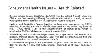 Consumers Health Issues – Health Related
• Disease related issues: Disable/gender/child friendly, patient friendly sites, e.g.
OPD at top floor creating difficulty for patients with arthritis to walk, increased
waiting time increases the risk of intragenic/nosocomial infection.
• Hygiene and Sanitation: Wrong levelling in Soap and toothpastes as 99.9%
effective. Promoting the role of disinfectants used in soap when they have no
role. 100% बेहत्तर सुरक्षा in the advertisement of Dettol soap, which is
overlapping 99.9% effectiveness, though it must be 95%.
• Vulnerability and hazards: No sugar added, but sugar occurs naturally in that
product, Immune booster has lawsuit, Sugar free does not mean calorie free and
no trans fat does not mean 0 amount of trans-fat
• Quality service and product and their effect on public health: Made with real fruit
does not specify if is only real fruit or mixed. Food made up of flavors and colors
only.
Draft Version 4 (Feedback Welcomed) 11
 