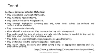 Contd …
Intelligent consumer behavior: (Behaviors)
• They seek reliable sources of information.
• They maintain a healthy lifestyle.
• They select practitioners with great care.
• They undergo appropriate screening tests and, when illness strikes, use self-care and
professional care as needed.
• They communicate effectively.
• When a health problem arises, they take an active role in its management.
• They understand the logic of science and why scientific testing is needed to test and to
determine which theories and practices are valid.
• They dislike less scientific treatment and experiments upon themselves.
• They are familiar with the economic aspects of health care.
• They report frauds, quackery, and other wrong doing to appropriate agencies and law
enforcement officials.
(https://www.quackwatch.org/02ConsumerProtection/intell.html)
Draft Version 4 (Feedback Welcomed) 13
 