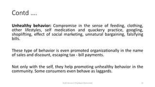 Contd ….
Unhealthy behavior: Compromise in the sense of feeding, clothing,
other lifestyles, self medication and quackery practice, googling,
shoplifting, effect of social marketing, unnatural bargaining, falsifying
bills.
These type of behavior is even promoted organizationally in the name
of sales and discount, escaping tax - bill payments.
Not only with the self, they help promoting unhealthy behavior in the
community. Some consumers even behave as laggards.
Draft Version 4 (Feedback Welcomed) 14
 