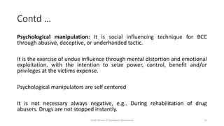 Contd …
Psychological manipulation: It is social influencing technique for BCC
through abusive, deceptive, or underhanded tactic.
It is the exercise of undue influence through mental distortion and emotional
exploitation, with the intention to seize power, control, benefit and/or
privileges at the victims expense.
Psychological manipulators are self centered
It is not necessary always negative, e.g.. During rehabilitation of drug
abusers. Drugs are not stopped instantly.
Draft Version 4 (Feedback Welcomed) 15
 